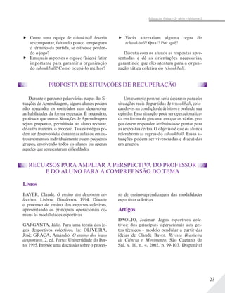 23
Educação Física – 2a
série – Volume 2
Como uma equipe de tchoukball deveria
se comportar, faltando pouco tempo para
o término da partida, se estivesse perden-
do o jogo?
Em quais aspectos o espaço físico é fator
importante para garantir a organização
do tchoukball? Como ocupá-lo melhor?
PROPOSTA DE SITUAÇÕES DE RECUPERAÇÃO
Durante o percurso pelas várias etapas das Si-
tuações de Aprendizagem, alguns alunos podem
não apreender os conteúdos nem desenvolver
as habilidades da forma esperada. É necessário,
professor, que outras Situações de Aprendizagem
sejam propostas, permitindo ao aluno revisitar,
de outra maneira, o processo. Tais estratégias po-
dem ser desenvolvidas durante as aulas ou em ou-
tros momentos, individualmente ou em pequenos
grupos, envolvendo todos os alunos ou apenas
aqueles que apresentaram dificuldades.
Um exemplo possível seria descrever para eles
situações reais de partidas de tchoukball, colo-
cando-os na condição de árbitros e pedindo sua
opinião. Essa situação pode ser operacionaliza-
da em forma de gincana, em que os vários gru-
pos devem responder, atribuindo-se pontos para
as respostas certas. O objetivo é que os alunos
relembrem as regras do tchoukball. Essas si-
tuações podem ser vivenciadas e discutidas
em grupos.
Vocês alterariam alguma regra do
tchoukball? Qual? Por quê?
Discuta com os alunos as respostas apre-
sentadas e dê as orientações necessárias,
garantindo que eles atentem para a organi-
zação tática coletiva do tchoukball.
Livros
BAYER, Claude. O ensino dos desportos co-
lectivos. Lisboa: Dinalivros, 1994. Discute
o processo de ensino dos esportes coletivos,
apresentando os princípios operacionais co-
muns às modalidades esportivas.
GARGANTA, Júlio. Para uma teoria dos jo-
gos desportivos colectivos. In: OLIVEIRA,
José; GRAÇA, Amândio. O ensino dos jogos
desportivos. 2. ed. Porto: Universidade do Por-
to, 1995. Propõe uma discussão sobre o proces-
so de ensino-aprendizagem das modalidades
esportivas coletivas.
Artigos
DAOLIO, Jocimar. Jogos esportivos cole-
tivos: dos princípios operacionais aos ges-
tos técnicos – modelo pendular a partir das
ideias de Claude Bayer. Revista Brasileira
de Ciência e Movimento, São Caetano do
Sul, v. 10, n. 4, 2002. p. 99-103. Disponível
RECURSOS PARA AMPLIAR A PERSPECTIVA DO PROFESSOR
E DO ALUNO PARA A COMPREENSÃO DO TEMA
 