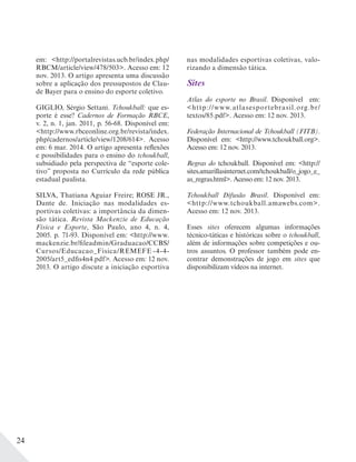 24
em: <http://portalrevistas.ucb.br/index.php/
RBCM/article/view/478/503>. Acesso em: 12
nov. 2013. O artigo apresenta uma discussão
sobre a aplicação dos pressupostos de Clau-
de Bayer para o ensino do esporte coletivo.
GIGLIO, Sérgio Settani. Tchoukball: que es-
porte é esse? Cadernos de Formação RBCE,
v. 2, n. 1, jan. 2011, p. 56-68. Disponível em:
<http://www.rbceonline.org.br/revista/index.
php/cadernos/article/view/1208/614>. Acesso
em: 6 mar. 2014. O artigo apresenta reflexões
e possibilidades para o ensino do tchoukball,
subsidiado pela perspectiva de “esporte cole-
tivo” proposta no Currículo da rede pública
estadual paulista.
SILVA, Thatiana Aguiar Freire; ROSE JR.,
Dante de. Iniciação nas modalidades es-
portivas coletivas: a importância da dimen-
são tática. Revista Mackenzie de Educação
Física e Esporte, São Paulo, ano 4, n. 4,
2005. p. 71-93. Disponível em: <http://www.
mackenzie.br/fileadmin/Graduacao/CCBS/
Cursos/Educacao_Fisica/REMEFE -4-4-
2005/art5_edfis4n4.pdf>. Acesso em: 12 nov.
2013. O artigo discute a iniciação esportiva
nas modalidades esportivas coletivas, valo-
rizando a dimensão tática.
Sites
Atlas do esporte no Brasil. Disponível em:
<http://www.atlasesportebrasil.org.br/
textos/85.pdf>. Acesso em: 12 nov. 2013.
Federação Internacional de Tchoukball (FITB).
Disponível em: <http://www.tchoukball.org>.
Acesso em: 12 nov. 2013.
Regras do tchoukball. Disponível em: <http://
sites.amarillasinternet.com/tchoukball/o_jogo_e_
as_regras.html>. Acesso em: 12 nov. 2013.
Tchoukball Difusão Brasil. Disponível em:
<http://www.tchoukball.amawebs.com>.
Acesso em: 12 nov. 2013.
Esses sites oferecem algumas informações
técnico-táticas e históricas sobre o tchoukball,
além de informações sobre competições e ou-
tros assuntos. O professor também pode en-
contrar demonstrações de jogo em sites que
disponibilizam vídeos na internet.
 
