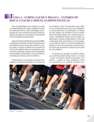 25
Educação Física – 2a
série – Volume 2
Em uma abordagem mais moderna, a saúde
é compreendida como uma condição humana
com dimensões física, social e psicológica, carac-
terizada por um continuum com polos positivo e
negativo associados aos aumentos na morbidade
e/ou mortalidade das populações.
SegundodadosdoMinistériodaSaúde(2006),
as doenças do aparelho circulatório representam
a principal causa de mortes para ambos os sexos
em todas as regiões do Brasil (com exceção da
Norte). Em segundo lugar, nas estatísticas, estão
as mortes associadas a causas externas (especial-
mente acidentes e homicídios), entre os homens, e
as neoplasias (câncer), entre as mulheres.
Conhecendo-se as principais causas de mor-
talidade, é importante identificar os fatores de
risco ligados a elas. Conceituados como hábi-
tos ou características pessoais que predispõem
ao desenvolvimento de patologias, os fatores
de risco podem ser divididos em não modifi-
cáveis (hereditariedade, sexo, envelhecimento e
etnia) e modificáveis (fumo, álcool, drogas, se-
dentarismo, estresse e alimentação). Como são
controlados pela manutenção ou pela mudan-
ça dos hábitos diários, os fatores modificáveis
podem ser alvo de campanhas educacionais e
de saúde que incentivem a adoção de um estilo
de vida saudável.
As doenças do aparelho circulatório (doen-
ças cardiovasculares) afetam tanto o coração
– como na doença arterial coronariana e no
infarto –, quanto os vasos sanguíneos, como
na aterosclerose, no acidente vascular cere-
TEMA 2 – CORPO, SAÚDE E BELEZA – FATORES DE
RISCO À SAÚDE E DOENÇAS HIPOCINÉTICAS
Figura 6 – Caminhar.
©CoverSpot/Alamy/GlowImages
 