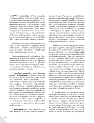 26
bral (AVC) ou encefálico (AVE) e na doença
vascular periférica. Histórico familiar, gênero
e envelhecimento destacam-se como os prin-
cipais fatores de risco não modificáveis dessas
doenças. O tabagismo, o sedentarismo, a dieta
inadequada e os altos níveis de estresse são os
principais fatores modificáveis. Além desses,
doenças como diabetes e obesidade são fato-
res que contribuem para o desenvolvimento
de doenças cardiovasculares, muitas vezes por
estarem associadas a baixos níveis de atividade
física e dietas inadequadas (ricas em gorduras).
Mais importante do que estabelecer quais fa-
tores são mais relevantes no comprometimento
cardiovascular é entender como eles contribuem
para o problema e estabelecer os cuidados que
devem ser tomados para preveni-lo.
Quanto aos fatores não modificáveis, é im-
portante que se investigue o histórico familiar.
A existência de casos de doenças ou de proble-
mas cardiovasculares na família faz que uma
atenção maior seja dedicada aos fatores de ris-
co modificáveis à medida que a idade avança,
especialmente entre os homens.
O tabagismo, associado a uma alimenta-
ção/dieta desequilibrada que favoreça um nível
elevado de colesterol sanguíneo, especialmen-
te da lipoproteína de baixa densidade (LDL),
além de níveis corporais baixos das vitaminas
A, E e C, pode ocasionar lesão na parede das
artérias e favorecer o surgimento da ateroscle-
rose (placa de gordura na camada interna das
artérias), condição altamente associada ao
desenvolvimento das doenças cardiovascula-
res. Portanto, redução do tabagismo e melhor
qualidade na composição da dieta, em parti-
cular no que se refere à ingestão de gordura e
de vitaminas, exerceriam efeito protetor sobre
o surgimento e o agravamento das doenças
cardiovasculares.
O sedentarismo talvez seja o fator de risco
mais prevalente, o que está presente no maior
número de casos. Nas pessoas com hábitos se-
dentários, a aptidão cardiovascular diminui, so-
brecarregando o aparelho circulatório durante a
realização de atividades físicas. Em contrapar-
tida, o exercício regular aumenta a resistência
aeróbia, que promove adaptações nas artérias
coronarianas (como aumento de seu diâmetro
e diminuição de sua rigidez) e no coração, uma
vez que o músculo cardíaco se fortalece. Essas
alteraçõesprotegemcontradistúrbioscardiovas-
culares. Além disso, pessoas ativas comumente
mantêm os outros fatores de risco sob controle
(tabagismo, alimentação e estresse).
O estresse, por sua vez, diz respeito à maneira
pela qual o organismo reage a qualquer estímulo,
podendo ser positivo (“eustresse”, quando rela-
cionado a estímulos que promovem adaptações
positivas ao organismo, como a atividade física
moderada) ou negativo (“distresse”, quando as-
sociado a estímulos prejudiciais ao organismo,
como a dor). É difícil delimitar a participação
do nível de estresse no risco de doenças cardio-
vasculares, visto que sob situações estressantes
muitos indivíduos adotam hábitos pouco saudá-
veis (comem, fumam e bebem exageradamente,
utilizam drogas, exercitam-se menos etc.). Sabe-se,
porém, que há forte relação entre maiores níveis
de estresse e cardiopatias em indivíduos que apre-
sentam padrões de comportamento associados a
ansiedade, agressividade, hostilidade, exigência e
competitividade. Para esses indivíduos, tais riscos
só poderão ser minimizados se houver mudança
na forma de responder às situações de estresse, o
que requer alteração de seu estilo de vida.
Ao relacionarmos exercícios físicos com es-
tresse, percebemos que as características da ati-
vidade geram consequências distintas. Quando
o exercício envolve atividade física intensa,
prolongada ou repetida, sem um intervalo ade-
quado entre as sessões, o organismo é exposto
a uma condição de estresse crônico, favorecen-
do o desenvolvimento de doenças. Em contra-
partida, atividades físicas moderadas e/ou de
cunho recreativo, praticadas com regularidade,
 