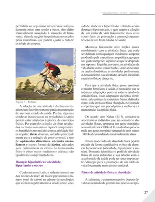 27
Educação Física – 2a
série – Volume 2
permitem ao organismo recuperar-se adequa-
damente entre uma sessão e outra, têm efeito
tranquilizante associado à sensação de bem-
-estar, além de reações bioquímicas provocadas
pelas endorfinas, que podem ajudar a reduzir
os níveis de estresse.
A adoção de um estilo de vida fisicamente
ativo é um fator importante para a manutenção
de um bom estado de saúde. Porém, algumas
condutas inadequadas ou prejudiciais à saúde
podem estar atreladas à prática de exercícios
físicos. Por exemplo: a ilusão de obter resulta-
dos melhores com maior rapidez compromete
os benefícios pretendidos com a atividade físi-
ca regular; dietas diversas, voltadas principal-
mente para a redução de peso corporal, e uso
de suplementos alimentares, esteroides anabo-
lizantes e outras formas de doping, adotados
para potencializar os efeitos do treinamento
físico e obter maior rendimento atlético, são
igualmente comprometedores.
Doenças hipocinéticas: obesidade,
hipertensão e outras
Conforme ressaltado, o sedentarismo é um
dos fatores de risco de maior prevalência (nú-
mero total de casos) na gênese de patologias
que afetam negativamente a saúde, como obe-
sidade, diabetes e hipertensão, referidas como
doenças hipocinéticas, o que sugere a adoção
de um estilo de vida fisicamente mais ativo
como fator de prevenção e promoção/manu-
tenção de um bom estado de saúde.
Manter-se fisicamente ativo implica maior
envolvimento com a atividade física, que pode
ser definida como qualquer movimento corporal
produzido pela musculatura esquelética, que gera
um gasto energético superior ao que se despende
em repouso. Engloba, portanto, as atividades da
vida diária, como tomar banho, vestir-se e comer,
as tarefas domésticas, as atividades profissionais,
o deslocamento e as atividades de lazer, incluindo
exercícios físicos, dança etc.
Para que a atividade física possa promover
e manter benefícios à saúde, é necessário que se
induzam adaptações positivas sobre o estado de
aptidão física. Essas adaptações são feitas, sobre-
tudo, pela prática de exercícios físicos, definidos
como toda atividade física planejada, estruturada
e repetitiva que tem por objetivo a melhoria e a
manutenção da aptidão física.
De acordo com Nahas (2013), considera-se
sedentário o indivíduo que, no somatório das
atividades físicas, apresenta um gasto energético
semanalinferiora500kcal.Jáoindivíduoqueacu-
mula um gasto energético semanal de pelo menos
1000 kcal é considerado moderadamente ativo.
Níveis moderados de atividade física podem
reduzir de forma significativa o risco de doen-
ças hipocinéticas (obesidade, hipertensão e ou-
tras). Portanto, identificar o perfil de atividade
física de cada indivíduo e sua relação com o
atual estado de saúde pode ser uma importan-
te estratégia para a promoção de um estilo de
vida fisicamente mais ativo e saudável.
Níveis de atividade física e obesidade
Atualmente, o aumento excessivo de peso de-
vido ao acúmulo de gordura nas reservas corpo-
Figura 7 – Pedalar.
©JohnP.Kelly/TheImageBank/GettyImages
 