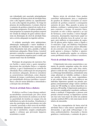 28
rais (obesidade) está associado principalmente
à combinação de baixos níveis de atividade física
com a alta ingestão calórica ou, especificamen-
te, com a alta ingestão de gordura. Ao longo do
processo de envelhecimento, é comum observar
o aumento da gordura corporal em razão do se-
dentarismo progressivo. Ex-atletas também esta-
riam propensos ao aumento da gordura corporal
em virtude da redução do gasto calórico decor-
rente da diminuição do nível de atividade física
sem a correta adequação na ingestão calórica.
A evidente associação entre sedentarismo,
alimentação inadequada e maior incidência e
prevalência de obesidade torna necessária uma
rotina fisicamente mais ativa, paralela a hábitos
nutricionais adequados. Dessa forma, é possível
prevenir e controlar o aumento do peso corporal
e suas consequências negativas para a saúde, que
causam maior risco de morbidade.
Participar de programas de exercícios físi-
cos facilita o ajuste entre o gasto energético
decorrente das atividades físicas e a ingestão
calórica, o que é fundamental no controle da
obesidade. Para a elaboração de um programa
de exercícios adequado, devem-se considerar
as características individuais, como disponi-
bilidade de tempo e preferência motivacional
por modalidades diversas (aeróbias e anaeró-
bias), a fim de serem definidas a intensidade e
a duração das atividades.
Níveis de atividade física e diabetes
O diabetes mellitus é uma doença endócri-
no-metabólica caracterizada por altos níveis
glicêmicos, decorrentes da ausência ou da bai-
xa quantidade de insulina no sangue e/ou da
ineficiência na ação da insulina. Atualmente, é
uma das patologias mais prevalentes em todo
o mundo, associada a altas taxas de morbida-
de e mortalidade. Quando o controle metabó-
lico não é satisfatório, surgem complicações
agudas e crônicas que provocam impactos
econômico e social.
Baixos níveis de atividade física podem
contribuir indiretamente para o surgimento
de quadros de diabetes associados ao maior
acúmulo de gordura corporal e consequente
aumento de peso. Mas, quando se pensa no
diabetes, combater o sedentarismo é essencial
para controlar a doença. O exercício físico,
associado ou não a dietas especiais e ao uso
de fármacos, como insulina e outros hipogli-
cemiantes, desempenha importante papel no
controle da glicemia (taxa de açúcar no san-
gue), pois melhora os mecanismos de capta-
ção de glicose pelos órgãos, como o fígado e
os músculos. Logo, um diabético fisicamente
menos ativo pode encontrar maior dificulda-
de em controlar seus níveis glicêmicos, o que
pode agravar a doença e facilitar o apareci-
mento de complicações agudas ou crônicas,
como problemas renais, oculares e vasculares.
Níveis de atividade física e hipertensão
A hipertensão tem como característica o au-
mento da pressão sanguínea acima dos níveis
considerados normais para cada faixa etária,
gênero e estilo de vida. A pressão elevada provo-
ca sobrecarga hemodinâmica, estimulando uma
carga adicional no trabalho cardíaco e danos
nas paredes internas dos vasos, especialmen-
te nas artérias. Entre adultos, considera-se um
indivíduo hipertenso quando sua pressão san-
guínea constantemente atinge valores sistólicos
acima de 140 mmHg ou valores diastólicos su-
periores a 90 mmHg. A hipertensão pode provo-
car diversas complicações vasculares, cardíacas,
renais e cerebrais. Comparados a pessoas com
pressão arterial normal, os hipertensos correm
um risco sete vezes maior de sofrer um acidente
vascular cerebral (AVC) e três vezes maior de ter
infarto do miocárdio.
Uma das consequências do baixo nível de
atividade física é uma menor capacidade car-
diovascular, o que pode sobrecarregar o sis-
tema cardiocirculatório. Associados a fatores
genéticos e nutricionais, o aumento de peso e
 