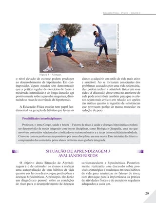29
Educação Física – 2a
série – Volume 2
o nível elevado de estresse podem predispor
ao desenvolvimento da hipertensão. Em con-
traposição, alguns estudos têm demonstrado
que a prática regular de exercícios de baixa a
moderada intensidade e de longa duração age
positivamente sobre a pressão sanguínea, dimi-
nuindo o risco de ocorrência de hipertensão.
A Educação Física escolar tem papel fun-
damental na geração de hábitos que levem os
Possibilidades interdisciplinares
Professor, o tema Corpo, saúde e beleza – Fatores de risco à saúde e doenças hipocinéticas poderá
ser desenvolvido de modo integrado com outras disciplinas, como Biologia e Geografia, uma vez que
envolvem conteúdos relacionados a indicadores socioeconômicos e a taxas de mortalidade/morbidade.
Converse com os professores responsáveis por essas disciplinas em sua escola. Essa iniciativa facilitará a
compreensão dos conteúdos pelos alunos de forma mais global e integrada.
Figura 8 – Alongar.
alunos a adquirir um estilo de vida mais ativo
e saudável. Ao se tornarem conscientes dos
problemas causados por uma vida sedentária,
eles podem incluir a atividade física em suas
vidas. A discussão desse tema no ambiente de
aula pode contribuir também para que os alu-
nos sejam mais críticos em relação aos apelos
das mídias quanto à ingestão de substâncias
que provocam ganho de massa muscular ou
redução de peso.
©TedLevine/Cusp/Corbis/Latinstock
O objetivo desta Situação de Aprendi-
zagem é o de estimular os alunos a realizar
uma autoavaliação de seus hábitos de vida
quanto aos fatores de risco que predispõem a
doenças hipocinéticas. A princípio, eles farão
um diagnóstico pessoal sobre as condições
de risco para o desenvolvimento de doenças
cardiovasculares e hipocinéticas. Posterior-
mente, realizarão uma discussão sobre pos-
síveis estratégias e mudanças em seus hábitos
de vida para minimizar os fatores de risco,
com destaque para a importância da prática
de atividades físicas e de exercícios regulares
adequados a cada um.
SITUAÇÃO DE APRENDIZAGEM 3
AVALIANDO RISCOS
 