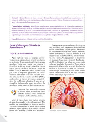 30
Conteúdo e temas: fatores de risco à saúde e doenças hipocinéticas; atividade física, sedentarismo e
estado de saúde; fatores de risco associados à prática de exercícios físicos: dietas e suplementos alimen-
tares, esteroides anabolizantes e doping.
Competências e habilidades: identificar e reconhecer em seus próprios hábitos de vida os fatores de risco
para as doenças hipocinéticas; identificar a relação entre baixos níveis de atividade física e doenças hipo-
cinéticas; identificar os riscos à saúde relacionados a dietas, consumo de suplementos alimentares, uso de
esteroides anabolizantes e outras formas de doping, em associação à prática de exercícios físicos; construir
argumentação consistente e coerente na autoavaliação dos próprios hábitos de vida.
Sugestão de recursos: balança antropométrica, fita métrica.
Desenvolvimento da Situação de
Aprendizagem 3
Etapa 1 – Histórico familiar
Após explicar o que são doenças cardio-
vasculares e hipocinéticas, oriente os alunos
na aplicação de um questionário junto a seus
familiares (pais, avós e tios), cujo objetivo é
identificar se há, no histórico familiar, pato-
logias que se encaixem nas duas categorias
dessas doenças. O questionário deverá inda-
gar sobre os seguintes problemas de saúde:
diabetes, obesidade, colesterol elevado, pres-
são alta, acidente vascular cerebral (AVC),
cardiopatias e outros problemas circulató-
rios. Os problemas relatados devem ser re-
gistrados, informando quais membros da
família os apresentam ou já os apresentaram.
Professor, faça uma reflexão com
os alunos sobre as questões apre-
sentadas na seção “Para começo de
conversa”, no Caderno do Aluno.
Você já ouviu falar dos efeitos nocivos
da má alimentação e do sedentarismo? No
ranking de mortalidade, as doenças cardio-
vasculares, para ambos os sexos, aparecem em
primeiro lugar, seguidas de acidentes e homi-
cídios, para homens, e câncer, para mulheres.
As doenças apresentam fatores de risco, ou
seja, você está mais propenso a desenvolvê-las
quanto mais desses fatores agrega. Há fatores
de risco modificáveis (fumo, drogas, sedenta-
rismo, alimentação, álcool e estresse) e não
modificáveis (hereditariedade, envelhecimen-
to, sexo e etnia). Você já conhece os benefícios
do exercício físico para o controle da obesida-
de. Neste Caderno, vai saber um pouco mais
sobre os benefícios do exercício físico para o
controle da hipertensão arterial, do diabetes
mellitus e dos níveis elevados de colesterol,
uma vez que essas doenças têm maior preva-
lência sobre sedentários e, por isso, são cha-
madas de doenças hipocinéticas.
©JohnBavosi/SPL/Latinstock
Coração, veias e artérias.
 