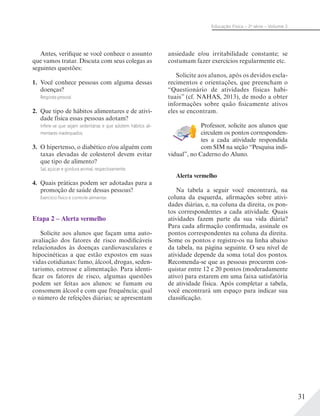 31
Educação Física – 2a
série – Volume 2
Antes, verifique se você conhece o assunto
que vamos tratar. Discuta com seus colegas as
seguintes questões:
1. Você conhece pessoas com alguma dessas
doenças?
Resposta pessoal.
2. Que tipo de hábitos alimentares e de ativi-
dade física essas pessoas adotam?
Infere-se que sejam sedentárias e que adotem hábitos ali-
mentares inadequados.
3. O hipertenso, o diabético e/ou alguém com
taxas elevadas de colesterol devem evitar
que tipo de alimento?
Sal, açúcar e gordura animal, respectivamente.
4. Quais práticas podem ser adotadas para a
promoção de saúde dessas pessoas?
Exercício físico e controle alimentar.
Etapa 2 – Alerta vermelho
Solicite aos alunos que façam uma auto-
avaliação dos fatores de risco modificáveis
relacionados às doenças cardiovasculares e
hipocinéticas a que estão expostos em suas
vidas cotidianas: fumo, álcool, drogas, seden-
tarismo, estresse e alimentação. Para identi-
ficar os fatores de risco, algumas questões
podem ser feitas aos alunos: se fumam ou
consomem álcool e com que frequência; qual
o número de refeições diárias; se apresentam
ansiedade e/ou irritabilidade constante; se
costumam fazer exercícios regularmente etc.
Solicite aos alunos, após os devidos escla-
recimentos e orientações, que preencham o
“Questionário de atividades físicas habi-
tuais” (cf. NAHAS, 2013), de modo a obter
informações sobre quão fisicamente ativos
eles se encontram.
Professor, solicite aos alunos que
circulem os pontos corresponden-
tes a cada atividade respondida
com SIM na seção “Pesquisa indi-
vidual”, no Caderno do Aluno.
Alerta vermelho
Na tabela a seguir você encontrará, na
coluna da esquerda, afirmações sobre ativi-
dades diárias, e, na coluna da direita, os pon-
tos correspondentes a cada atividade. Quais
atividades fazem parte da sua vida diária?
Para cada afirmação confirmada, assinale os
pontos correspondentes na coluna da direita.
Some os pontos e registre-os na linha abaixo
da tabela, na página seguinte. O seu nível de
atividade depende da soma total dos pontos.
Recomenda-se que as pessoas procurem con-
quistar entre 12 e 20 pontos (moderadamente
ativo) para estarem em uma faixa satisfatória
de atividade física. Após completar a tabela,
você encontrará um espaço para indicar sua
classificação.
 