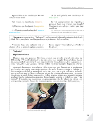 33
Educação Física – 2a
série – Volume 2
Agora confira a sua classificação. Se o re-
sultado estiver entre:
0 e 5 pontos, sua classificação é: inativo.
6 e 11 pontos, sua classificação é: pouco ativo.
12 e 20 pontos, sua classificação é: modera-
damente ativo.
21 ou mais pontos, sua classificação é:
muito ativo.
Se você alcançou menos de 12 pontos, o
que pode fazer para reverter essa situação?
Discuta com seus colegas e registre aqui algu-
mas ideias.
Esta atividade de caráter diagnóstico destina-se a obter a
classiﬁcação do nível de atividade física do aluno.
Observação: a seguir, no item “Você sabia?”, você encontrará informações sobre os níveis de ati-
vidade física e sua relação com hipertensão arterial, colesterol e diabetes mellitus.
Professor, faça uma reflexão com os
alunos sobre as considerações apresenta-
das na seção “Você sabia?”, no Caderno
do Aluno.
Você sabia?
Hipertensão arterial
Dizemos que uma pessoa é hipertensa quando sua pressão arterial está acima de
140 mmHg × 90 mmHg (milímetros de mercúrio). Mas atenção! Essa referência é para
pessoas com idade superior a 18 anos e deve se repetir por, pelo menos, três vezes consecu-
tivas. Fumo, álcool, café, estresse e drogas podem ocasionar elevações da pressão arterial.
A maioria das pessoas nem sabe que é hipertensa; por isso, fique atento se alguém que
você conhece apresentar os seguintes sintomas: forte dor de cabeça, tontura, visão turva,
dor no peito, ansiedade e sensação de mal-estar, pois essa pessoa pode estar sofrendo
uma crise hipertensiva. Negros, obesos e idosos são considerados grupos de risco para
hipertensão arterial. Crises hipertensivas podem levar ao infarto e ao acidente vascular
cerebral. Mas há tratamento e, por meio de medicação, também se pode levar uma “vida
normal”. Diminuição da ingestão de sal, emagrecimento (se for obeso, ou estiver com
sobrepeso) e exercícios físicos são essenciais para o sucesso desse tipo de tratamento.
©RagnarSchmuck/Cusp/Corbis/Latinstock
Aferição de pressão arterial.
 