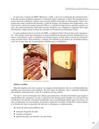 35
Educação Física – 2a
série – Volume 2
E qual será a função da HDL? Remover a LDL, e por isso é chamada de colesterol bom.
E de que maneira podemos diminuir o colesterol ruim e aumentar o bom? Nós produzimos a
maior parte do colesterol, embora uma parcela (LDL) provenha da alimentação. Você é da-
queles que come a gordura da picanha e a pele do frango, não dispensa uma linguicinha, ovos
com bacon e adora um queijo amarelo? Pois é, o colesterol ruim está na gordura animal, ou
seja, em carnes gordurosas, derivados de leite integral e ovos. Diminua a ingestão desse tipo
de alimento e fique atento às dicas de nutrição nos Cadernos de Educação Física.
E como podemos elevar os níveis de HDL, o colesterol bom? Você já deve estar imaginan-
do... Do mesmo modo que mantemos os níveis saudáveis de pressão arterial, diminuímos o es-
tresse, controlamos o peso e também controlamos (agora você já sabe) os níveis de colesterol:
com exercício físico. Para finalizar a coleção dos benefícios da prática de atividades físicas,
você vai ver que elas são recomendadas também para os diabéticos.
Diabetes mellitus
Quando alguém está com o açúcar no sangue constantemente alto ou com hiperglicemia,
significa que essa pessoa tem diabetes. Há dois tipos de diabetes: tipo I, também conhecido
por diabetes infantojuvenil, e tipo II, o diabetes da fase adulta.
No tipo I, ocorre destruição das células que produzem a insulina (hormônio que regula o
metabolismo dos açúcares), ou seja, o pâncreas não produz mais insulina ou o faz de forma
insuficiente. No tipo II, a insulina é produzida, mas a sensibilidade celular para ela é baixa, ou
seja, o organismo vai se tornando, aos poucos, resistente à insulina. O tipo II é o mais comum,
e os fatores de risco no decorrer da vida são o sobrepeso e o sedentarismo.
Os sinais de alerta para diabetes são:
sensação frequente de sede;
cansaço e fraqueza;
apetite alterado, ora faminto, ora sem fome;
Comidas ricas em gordura saturada.
©DanaHoff/StockFoodCreative/GettyImages
©IanO’Leary/DorlingKindersley/GettyImages
 
