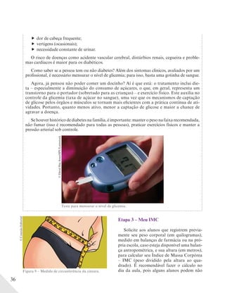 36
dor de cabeça frequente;
vertigens (ocasionais);
necessidade constante de urinar.
O risco de doenças como acidente vascular cerebral, distúrbios renais, cegueira e proble-
mas cardíacos é maior para os diabéticos.
Como saber se a pessoa tem ou não diabetes? Além dos sintomas clínicos, avaliados por um
profissional, é necessário mensurar o nível de glicemia; para isso, basta uma gotinha de sangue.
Agora, já pensou não poder comer um docinho? Aí é que está: o tratamento inclui die-
ta – especialmente a diminuição do consumo de açúcares, o que, em geral, representa um
transtorno para o portador (sobretudo para as crianças) – e exercício físico. Este auxilia no
controle da glicemia (taxa de açúcar no sangue), uma vez que os mecanismos de captação
de glicose pelos órgãos e músculos se tornam mais eficientes com a prática contínua de ati-
vidades. Portanto, quanto menos ativo, menor a captação de glicose e maior a chance de
agravar a doença.
Se houver histórico de diabetes na família, é importante: manter o peso na faixa recomendada,
não fumar (isso é recomendado para todas as pessoas), praticar exercícios físicos e manter a
pressão arterial sob controle.
Teste para mensurar o nível de glicemia.
©DavidHayJones/SPL/Latinstock
Etapa 3 – Meu IMC
Solicite aos alunos que registrem previa-
mente seu peso corporal (em quilogramas),
medido em balanças de farmácia ou na pró-
pria escola, caso esteja disponível uma balan-
ça antropométrica, e sua altura (em metros),
para calcular seu Índice de Massa Corpórea
– IMC (peso dividido pela altura ao qua-
drado). É recomendável fazer o cálculo no
dia da aula, pois alguns alunos podem nãoFigura 9 – Medida de circunferência da cintura.
©ConexãoEditorial
 