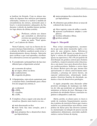 37
Educação Física – 2a
série – Volume 2
se lembrar da fórmula. Com os alunos mu-
nidos de algumas fitas métricas previamente
solicitadas, oriente-os a realizar a medida de
circunferência da cintura, atentando para o
local e o posicionamento adequados da fita
durante o cálculo da medida (menor períme-
tro logo abaixo da última costela).
Professor, solicite aos alunos
que assinalem as alternativas
corretas nas questões apresen-
tadas na seção “Você apren-
deu?”, no Caderno do Aluno.
Neste Caderno, você viu os fatores de ris-
co para doenças hipocinéticas, e também que
a adoção de hábitos saudáveis pode evitar o
desencadeamento dessas doenças. Aproveite
para verificar o que você aprendeu, escolhen-
do a alternativa correta nas questões a seguir.
1. É considerado o principal fator de risco mo-
dificável para a hipertensão arterial:
a) o consumo de açúcar.
b) ser negro, obeso ou idoso.
c) o sedentarismo.
d) a ingestão de glúten.
2. A lipoproteína, cujos níveis aumentam com
o exercício físico, contribuindo para o fluxo
livre do sangue nas artérias, é:
a) o colesterol.
b) a HDL.
c) a insulina.
d) a LDL.
3. Complete a frase a seguir com uma das al-
ternativas. Quanto mais inativo eu sou...
a) mais descansado eu fico.
b) mais forte fica meu coração, pois é
poupado.
c) mais propenso fico a desenvolver doen-
ças hipocinéticas.
d) menos propenso fico a desenvolver doen-
ças hipocinéticas.
4. Os alimentos que podem elevar as taxas de
colesterol são ricos em:
a) óleos vegetais, como de milho e canola.
b) açúcares (carboidratos simples e com-
plexos).
c) farinhas refinadas e fibras.
d) gordura animal.
Etapa 4 – Meu perfil
Para evitar constrangimentos, recomen-
da-se que cada aluno mantenha sigilo a res-
peito de seus próprios dados. Informe-os
que valores de IMC iguais ou superiores a 27
kg/m2
e valores de circunferência de cintura
iguais ou superiores a 102 e 88 cm (padrão de
distribuição de gordura central para homens
e mulheres, respectivamente) estão relaciona-
dos a um maior risco para desenvolver doen-
ças cardiovasculares, diabetes e certos tipos
de câncer. Reitere para eles que, mesmo não
apresentando os valores anteriormente men-
cionados, a presença de outros fatores, em
especial sedentarismo, alimentação inade-
quada e histórico familiar de obesidade, au-
menta o risco de desenvolver patologias.
A seguir, proponha uma discussão sobre
possíveis estratégias de mudanças nos hábi-
tos de vida que poderiam ser adotadas para
minimizar os fatores de risco. Destaque a im-
portância de atividades físicas e exercícios re-
gulares e adequados a cada um.
Alerte, porém, os alunos para os riscos à
saúde de condutas frequentemente associa-
das à prática de exercícios físicos que visam a
acelerar ou a potencializar seus efeitos, como
prática de dietas para fins diversos (aumen-
to, manutenção ou redução do peso) e uso de
suplementos alimentares, esteroides anaboli-
zantes e outras formas de doping.
 