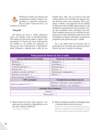 38
Professor, solicite aos alunos que
completem a tabela e, depois, res-
pondam às questões apresenta-
das na seção “Lição de casa”, no
Caderno do Aluno.
Meu perfil
Os fatores de risco à saúde referem-se
tanto aos hábitos como à hereditariedade.
Na coluna da direita da tabela a seguir, você
encontrará os fatores de risco relacionados
aos hábitos e, na coluna da esquerda, os
fatores de risco relacionados à hereditarie-
dade. Pergunte a alguém mais velho da sua
família (pai, mãe, tios ou avós) se eles têm
conhecimento da ocorrência de alguma des-
sas doenças entre seus parentes. Para com-
pletar a tabela, você precisará do seu Índice
de Massa Corporal (IMC) [peso/altura2
] e da
medida da circunferência da sua cintura. Es-
sas duas medidas serão realizadas em aula.
Você também precisará do resultado da pes-
quisa que fez para identificar quão ativo está.
Cumpridas as etapas solicitadas, responda às
perguntas que aparecem após a tabela.
Se a sua tabela ficar em branco, não se
preocupe. Isso é sinal de que você tem poucos
fatores de risco à saúde ou nenhum.
Ficha pessoal de fatores de risco à saúde
Doenças hipocinéticas na família Fatores de risco na vida cotidiana
Diabetes ( ) Tabagismo ( )
Obesidade ( ) Alcoolismo ( )
Colesterol elevado ( ) Sedentarismo ( )
Pressão alta ( ) Estresse ( )
Acidente vascular cerebral ( ) Alimentação inadequada ( )
Doenças do coração ( ) Outros ( )
Outras doenças circulatórias ( )
IMC (em kg/m2
) Circunferência da cintura (em cm)
Igual ou superior a 27 ( )
Superior a 102 para o sexo masculino ( )
Superior a 88 para o sexo feminino ( )
Atividades físicas habituais
Inativo ( )
Pouco ativo ( )
1. Quais fatores de risco estão sujeitos a al-
gum tipo de controle, os hereditários ou os
da vida cotidiana (hábitos)?
Vida cotidiana (modiﬁcáveis).
2. Quais estratégias podem ser adotadas para
o controle desses fatores de risco?
Espera-se que o aluno perceba a possibilidade de atuar sobre os
fatores de risco modiﬁcáveis e proponha estratégias, como a prá-
tica de exercícios físicos, a adoção de alimentação saudável etc.
 