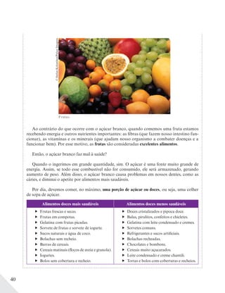 40
Frutas.
©StefanKolumban/PulsarImagens
Ao contrário do que ocorre com o açúcar branco, quando comemos uma fruta estamos
recebendo energia e outros nutrientes importantes: as fibras (que fazem nosso intestino fun-
cionar), as vitaminas e os minerais (que ajudam nosso organismo a combater doenças e a
funcionar bem). Por esse motivo, as frutas são consideradas excelentes alimentos.
Então, o açúcar branco faz mal à saúde?
Quando o ingerimos em grande quantidade, sim. O açúcar é uma fonte muito grande de
energia. Assim, se todo esse combustível não for consumido, ele será armazenado, gerando
aumento de peso. Além disso, o açúcar branco causa problemas em nossos dentes, como as
cáries, e diminui o apetite por alimentos mais saudáveis.
Por dia, devemos comer, no máximo, uma porção de açúcar ou doces, ou seja, uma colher
de sopa de açúcar.
Alimentos doces mais saudáveis Alimentos doces menos saudáveis
Frutas frescas e secas.
Frutas em compotas.
Gelatina com frutas picadas.
Sorvete de frutas e sorvete de iogurte.
Sucos naturais e água de coco.
Bolachas sem recheio.
Barras de cereais.
Cereais matinais (flocos de aveia e granola).
Iogurtes.
Bolos sem cobertura e recheio.
Doces cristalizados e pipoca doce.
Balas, pirulitos, confeitos e chicletes.
Gelatina com leite condensado e cremes.
Sorvetes comuns.
Refrigerantes e sucos artificiais.
Bolachas recheadas.
Chocolates e bombons.
Cereais muito açucarados.
Leite condensado e creme chantili.
Tortas e bolos com coberturas e recheios.
 