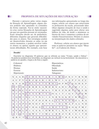 42
Desafio!
Encontre no diagrama 10 palavras que se referem ao tema “Corpo, saúde e beleza”.
As palavras podem estar invertidas, na diagonal, na vertical ou na horizontal. Ao encontrar a
palavra no quadro, risque-a da lista a seguir:
Colesterol Hipocinéticas
Diabetes Obesidade
Doença Saúde
Estresse Sedentarismo
Hipertensão Tabagismo
X A A R S E D E N T A R I S M O Z X C V B N M
A U P V A R Z Q A R J H L W U I A A P F G Z Ç
K Y A B C O L E S T E R O L O P W S A G H X P
O F E B I R B R X A W H B X A H U Z A H J C L
M U D Ç T P V T C H A L T R E Z X H Y U K E Q
S F A X E S S E R T S E N A I T J G V J D V W
I G D I N Ç J Y N U I S X B N G K H U R W E S
G L I Y I S P P O Z R S Ç A Ç N E O D Z L B A
A J S P C D N O F R T Y U I O Ç W A P A Ç N D
B N E Ç O V H G E D I A B E T E S X O Q P M F
A Y B L P I S S X I O W R T L X N V I W O R G
T I O T I Q W E T U M Ç Ç B R Z V B I E I T H
Q R U T H I P E R T E N S Ã O T R E E R U Y J
PROPOSTA DE SITUAÇÕES DE RECUPERAÇÃO
Durante o percurso pelas várias etapas
da Situação de Aprendizagem, alguns alu-
nos poderão não apreender os conteúdos
da forma esperada. Faz-se então necessá-
rio criar outras Situações de Aprendizagem
em que tais questões possam ser retomadas.
Essas situações devem ser, de preferência,
diferentes daquelas que geraram dificulda-
des para os alunos. Tais estratégias podem
ser desenvolvidas durante as aulas ou em
outros momentos, e podem envolver todos
os alunos ou apenas aqueles que apresen-
taram dificuldades. Por exemplo, com base
nas informações apresentadas ao longo das
etapas, solicite aos alunos que entrevistem
os professores da escola, procurando iden-
tificar algumas situações de risco à saúde e
sugerindo algumas ações para alterar seus
hábitos de vida, de modo a minimizar os
fatores de risco e aumentar a prática de ati-
vidades físicas/exercícios. Oriente os alunos
na interpretação dos dados coletados.
Professor, solicite aos alunos que encon-
trem as palavras presentes na seção “Desa-
fio!”, no Caderno do Aluno.
 