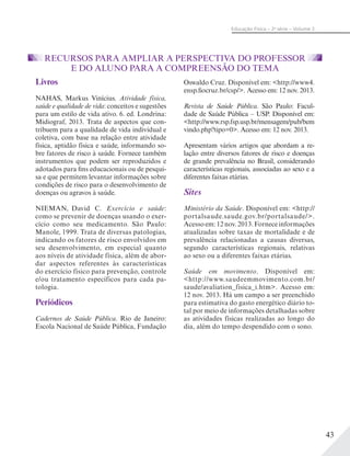 43
Educação Física – 2a
série – Volume 2
RECURSOS PARA AMPLIAR A PERSPECTIVA DO PROFESSOR
E DO ALUNO PARA A COMPREENSÃO DO TEMA
Livros
NAHAS, Markus Vinícius. Atividade física,
saúde e qualidade de vida: conceitos e sugestões
para um estilo de vida ativo. 6. ed. Londrina:
Midiograf, 2013. Trata de aspectos que con-
tribuem para a qualidade de vida individual e
coletiva, com base na relação entre atividade
física, aptidão física e saúde, informando so-
bre fatores de risco à saúde. Fornece também
instrumentos que podem ser reproduzidos e
adotados para fins educacionais ou de pesqui-
sa e que permitem levantar informações sobre
condições de risco para o desenvolvimento de
doenças ou agravos à saúde.
NIEMAN, David C. Exercício e saúde:
como se prevenir de doenças usando o exer-
cício como seu medicamento. São Paulo:
Manole, 1999. Trata de diversas patologias,
indicando os fatores de risco envolvidos em
seu desenvolvimento, em especial quanto
aos níveis de atividade física, além de abor-
dar aspectos referentes às características
do exercício físico para prevenção, controle
e/ou tratamento específicos para cada pa-
tologia.
Periódicos
Cadernos de Saúde Pública. Rio de Janeiro:
Escola Nacional de Saúde Pública, Fundação
Oswaldo Cruz. Disponível em: <http://www4.
ensp.fiocruz.br/csp/>. Acesso em: 12 nov. 2013.
Revista de Saúde Pública. São Paulo: Facul-
dade de Saúde Pública – USP. Disponível em:
<http://www.rsp.fsp.usp.br/mensagem/pub/bem
vindo.php?tipo=0>. Acesso em: 12 nov. 2013.
Apresentam vários artigos que abordam a re-
lação entre diversos fatores de risco e doenças
de grande prevalência no Brasil, considerando
características regionais, associadas ao sexo e a
diferentes faixas etárias.
Sites
Ministério da Saúde. Disponível em: <http://
portalsaude.saude.gov.br/portalsaude/>.
Acessoem:12nov.2013.Forneceinformações
atualizadas sobre taxas de mortalidade e de
prevalência relacionadas a causas diversas,
segundo características regionais, relativas
ao sexo ou a diferentes faixas etárias.
Saúde em movimento. Disponível em:
<http://www.saudeemmovimento.com.br/
saude/avaliation_fisica_i.htm>. Acesso em:
12 nov. 2013. Há um campo a ser preenchido
para estimativa do gasto energético diário to-
tal por meio de informações detalhadas sobre
as atividades físicas realizadas ao longo do
dia, além do tempo despendido com o sono.
 