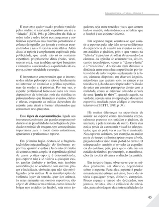 45
Educação Física – 2a
série – Volume 2
É esse texto audiovisual o produto vendido
pelas mídias: o espetáculo esportivo em si e a
“falação” (ECO, 1984, p. 220) sobre ele. Fala-se
sobre tudo e sobre todos nos programas e no-
ticiários esportivos, nas matérias jornalísticas e
colunas de opinião dos jornais e revistas espe-
cializados e nas entrevistas com atletas. Além
disso, o esporte é amplamente explorado pela
publicidade, que vende não só os materiais
esportivos propriamente ditos (bolas, vesti-
mentas etc.), mas também serviços bancários
e alimentos, associando-os a qualidades do es-
porte, como velocidade e energia.
É importante compreender que o interes-
se das mídias pelo esporte não se fundamenta
no interesse de estimular a prática esportiva,
mas de vender a si próprias. Por sua vez, o
esporte profissional tornou-se cada vez mais
dependente da televisão, pois ela viabiliza os
patrocinadores que financiam eventos, clubes
e atletas, enquanto as mídias dependem do
esporte para atrair e formar aficionados que
consumam seus produtos.
Essa lógica da espetacularização, ligada aos
interesses econômicos das grandes empresas mi-
diáticas e às possibilidades tecnológicas de pro-
dução e emissão de imagens, tem consequências
importantes para o modo como entendemos,
apreciamos e praticamos o esporte.
Em primeiro lugar, destaca-se a fragmen-
tação/descontextualização do fenômeno es-
portivo, quando eventos e fatos são extraídos
do contexto mais amplo. A experiência global
de quem pratica esporte é desconsiderada,
pois esporte não é só vitória a qualquer cus-
to, ganhar dinheiro e troféus, mas também
sociabilização no confronto com outrem, pra-
zer e ludicidade, vivências que não são privi-
legiadas pelas mídias. Já as manifestações de
violência (quer da torcida, quer dos atletas),
às vezes presentes em eventos esportivos, são
objeto de destaque nas mídias, como cenas de
brigas nos estádios de futebol, seja entre jo-
gadores, seja entre torcidas rivais, que correm
todo o mundo, induzindo-nos a acreditar que
o futebol é um esporte violento.
Em segundo lugar, constata-se que assis-
tir a esportes pela televisão torna-se diferente
da experiência de assistir aos eventos ao vivo,
em estádios e ginásios, pois o que vemos na
“telinha” é produto do olhar direcionado das
câmeras, da opinião do comentarista, dos re-
cursos tecnológicos, como a “câmera-lenta”
e o “tira-teima”. A televisão tenta diminuir a
distância entre essas duas experiências por in-
termédio de informações suplementares (clo-
ses, câmaras dispostas em diversos ângulos,
microfones que captam sons no campo e na
torcida etc.), dando ao telespectador “a ilusão
de estar em contato perceptivo direto com a
realidade, como se estivesse olhando através
de uma ‘janela de vidro’”, quando aquele, na
verdade, aprecia uma interpretação do evento
esportivo, mediada pelos códigos e interesses
televisivos (BETTI, 1998, p. 34).
Há muitas diferenças na experiência de
assistir ao esporte como testemunha corpo-
ralmente presente nos estádios e ginásios, de
um lado, e pela televisão, de outro. Entre elas
está a perda da autonomia visual do telespec-
tador, que só pode ver o que lhe é mostrado.
Nos esportes coletivos, por exemplo, na maior
parte do tempo a câmera apenas segue a bola,
prejudicando a visão mais global do evento. O
telespectador também é privado da experiên-
cia do coletivo, pois, para quem está em um
estádio de futebol, por exemplo, as manifesta-
ções da torcida afetam a avaliação da partida.
Em terceiro lugar, observa-se que as mí-
dias produzem um discurso hegemônico
sobre o esporte. Para elas, esporte é predo-
minantemente esforço máximo, busca da vi-
tória a qualquer preço, dinheiro, campeões.
Pouco espaço e tempo são dedicados, nos
jornais, revistas, sites e emissoras de televi-
são, para abordagem das potencialidades do
 