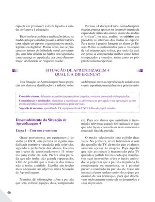 46
esporte em promover valores ligados à saú-
de, ao lazer e à educação.
Tudoissolevatambémaimplicaçõeséticas,na
medida em que as mídias passam a definir valores
com relação ao esporte: o que é certo ou errado,
legítimo ou ilegítimo. Muitas vezes, isso se pro-
cessa em termos de dubiedade moral: por exem-
plo, uma falta violenta no futebol ora é apontada
como ameaça ao espetáculo, ora como demons-
tração de eficiência do “zagueiro macho”.
Por isso, a Educação Física, como disciplina
escolar, precisa apostar no desenvolvimento da
capacidade crítica dos alunos diante das mídias
e “criticar”, ou seja, analisar os critérios que
presidem os interesses das mídias no esporte.
Para tanto, é preciso fornecer ao aluno do En-
sino Médio os instrumentos para a realização
de tal interpretação crítica, por meio da qual
ele possa se compreender melhor como leitor,
telespectador e torcedor, assim como ao pró-
prio fenômeno esportivo.
SITUAÇÃO DE APRENDIZAGEM 4
QUAL É A DIFERENÇA?
Esta Situação de Aprendizagem busca propi-
ciar aos alunos a identificação e a reflexão sobre
Desenvolvimento da Situação de
Aprendizagem 4
Etapa 1 – Com som e sem som
Grave previamente, em equipamento de
vídeo ou DVD, uma partida de alguma mo-
dalidade esportiva veiculada pela televisão,
segundo a preferência dos alunos. Escolha
um trecho de aproximadamente 15 minu-
tos para exibir em aula. Prefira uma parti-
da que não tenha tido grande repercussão,
a fim de garantir que a maioria dos alunos
não a tenha assistido. Escolha um trecho
mais adequado ao objetivo desta Situação
de Aprendizagem.
Primeiro, dê informações sobre a partida
que será exibida: equipes, data, campeonato
etc. Peça aos alunos que assistiram à trans-
missão televisiva quando foi realizado o jogo
que não façam comentários nem anunciem o
resultado final da partida.
O trecho selecionado será exibido duas
vezes. Na primeira, retire totalmente o som
do aparelho de TV, de modo que os alunos
assistam apenas às imagens. Peça àqueles
que não assistiram à transmissão pela TV
quando a partida foi realizada que manifes-
tem suas impressões sobre o trecho assisti-
do: se julgaram que a partida disputada foi
emocionante ou monótona, se é possível
prever o resultado da partida etc. Caso um
ou mais alunos tenham assistido ao jogo por
ocasião da sua realização, peça que descre-
vam sucintamente como ele se desenrolou e
suas impressões.
as diferenças entre as experiências de assistir a um
evento esportivo presencialmente e pela televisão.
Conteúdo e temas: diferentes experiências perceptivas: jogador, torcedor presencial e telespectador.
Competências e habilidades: identificar e reconhecer as diferenças na percepção e na apreciação de um
evento esportivo assistido presencialmente e pela televisão.
Sugestão de recursos: aparelho de TV, equipamento de DVD, folhas de papel, canetas.
 