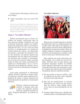 48
A partir dessas informações, discuta com
seus colegas:
Vocês concordam com esse texto? Por
quê?
Embora o tema do “futebol como telespetáculo” já tenha
sido tratado na 8ª série/9º ano, é possível que o aluno ain-
da não tenha essa percepção sobre a espetacularização do
esporte. A intenção é comparar essa resposta inicial com as
respostas do “Você aprendeu?”.
Etapa 2 – No estádio é diferente!
Solicite previamente que os alunos, di-
vididos em grupos, entrevistem uma ou
duas pessoas (amigos, familiares etc.) que
costumam frequentar estádios de futebol.
Sugira que perguntem sobre: as sensações e
emoções de torcer “ao vivo” pelo seu clube
favorito; as manifestações e as reações da
torcida diante dos lances e do desenrolar
da partida; a descrição de situações e lan-
ces das partidas, em especial aquelas que
normalmente não são objetos da transmis-
são televisiva (por exemplo: a movimenta-
ção no banco de reservas, faltas ocorridas
longe de onde está a bola, reclamações di-
rigidas aos “bandeirinhas” etc.); e a movi-
mentação tática global das equipes, que as
câmaras televisivas dificilmente conseguem
captar.
Cada grupo apresentará as informações
obtidas. Ao final, questione os alunos e pro-
cure destacar, com eles, quais aspectos da ex-
periência de assistir a eventos esportivos de
modo presencial são perdidos na transmissão
televisiva.
Professor, solicite aos alunos que
realizem a pesquisa para que,
a partir das respostas, possam
observar o perfil do torcedor na
seção “Pesquisa individual”, no Caderno do
Aluno.
No estádio é diferente!
Pode ser que você não frequente os estádios
de futebol por receio do comportamento das
torcidas, pelos altos preços dos ingressos ou,
ainda, porque você mora numa cidade distan-
te daquela do seu time do coração. Nesta ati-
vidade, o objetivo é conhecer as sensações dos
torcedores que frequentam os estádios, assim
como as cenas que a televisão não mostra.
Para conhecer um pouco mais dessa pai-
xão brasileira, sob o ponto de vista do tor-
cedor, entreviste uma ou duas pessoas que
costumam frequentar estádios de futebol.
Como sugestão, oferecemos um roteiro, mas
você pode acrescentar outras questões, se qui-
ser. A partir das respostas dos entrevistados,
você poderá observar o perfil do torcedor.
1. Por que assistir ao jogo no estádio, e não
no conforto da sua casa, com a repetição
dos lances mais importantes?
2. Que tipo de manifestações as torcidas
apresentam nos lances em que discor-
dam do árbitro, numa jogada bonita
ou no bom ou mau desempenho do seu
time?
3. Comente alguns lances que a televisão não
costuma mostrar: a movimentação do banco
©Chabruken/TheImageBank/GettyImages
Torcedores.
 