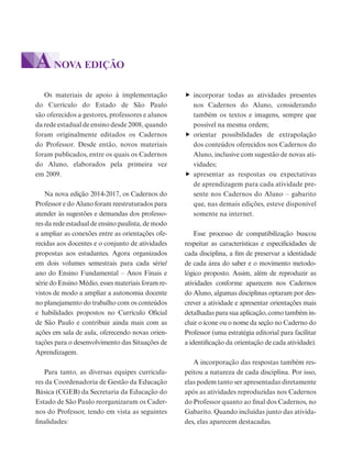 Os materiais de apoio à implementação
do Currículo do Estado de São Paulo
são oferecidos a gestores, professores e alunos
da rede estadual de ensino desde 2008, quando
foram originalmente editados os Cadernos
do Professor. Desde então, novos materiais
foram publicados, entre os quais os Cadernos
do Aluno, elaborados pela primeira vez
em 2009.
Na nova edição 2014-2017, os Cadernos do
Professor e do Aluno foram reestruturados para
atender às sugestões e demandas dos professo-
res da rede estadual de ensino paulista, de modo
a ampliar as conexões entre as orientações ofe-
recidas aos docentes e o conjunto de atividades
propostas aos estudantes. Agora organizados
em dois volumes semestrais para cada série/
ano do Ensino Fundamental – Anos Finais e
série do Ensino Médio, esses materiais foram re-
vistos de modo a ampliar a autonomia docente
no planejamento do trabalho com os conteúdos
e habilidades propostos no Currículo Oficial
de São Paulo e contribuir ainda mais com as
ações em sala de aula, oferecendo novas orien-
tações para o desenvolvimento das Situações de
Aprendizagem.
Para tanto, as diversas equipes curricula-
res da Coordenadoria de Gestão da Educação
Básica (CGEB) da Secretaria da Educação do
Estado de São Paulo reorganizaram os Cader-
nos do Professor, tendo em vista as seguintes
finalidades:
incorporar todas as atividades presentes
nos Cadernos do Aluno, considerando
também os textos e imagens, sempre que
possível na mesma ordem;
orientar possibilidades de extrapolação
dos conteúdos oferecidos nos Cadernos do
Aluno, inclusive com sugestão de novas ati-
vidades;
apresentar as respostas ou expectativas
de aprendizagem para cada atividade pre-
sente nos Cadernos do Aluno – gabarito
que, nas demais edições, esteve disponível
somente na internet.
Esse processo de compatibilização buscou
respeitar as características e especificidades de
cada disciplina, a fim de preservar a identidade
de cada área do saber e o movimento metodo-
lógico proposto. Assim, além de reproduzir as
atividades conforme aparecem nos Cadernos
do Aluno, algumas disciplinas optaram por des-
crever a atividade e apresentar orientações mais
detalhadas para sua aplicação, como também in-
cluir o ícone ou o nome da seção no Caderno do
Professor (uma estratégia editorial para facilitar
a identificação da orientação de cada atividade).
A incorporação das respostas também res-
peitou a natureza de cada disciplina. Por isso,
elas podem tanto ser apresentadas diretamente
após as atividades reproduzidas nos Cadernos
do Professor quanto ao final dos Cadernos, no
Gabarito. Quando incluídas junto das ativida-
des, elas aparecem destacadas.
ANOVA EDIÇÃO
 