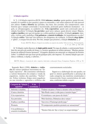 50
A falação esportiva
1. “[...] A falação esportiva (ECO, 1984) informa e atualiza: quem ganhou, quem foi con-
tratado ou vendido (e por quanto), quem se contundiu, e até sobre aspectos da vida pessoal
dos atletas. Conta a história das partidas, das lutas, das corridas, dos campeonatos; uma
história que é sempre construída e reconstruída, pontuada pelos melhores momentos – os
gols, as ultrapassagens, os acidentes etc. Cria expectativas: quem será convocado para a
seleção brasileira? A falação faz previsões: qual será o placar, quem deverá vencer. Depois,
explica e justifica: por que tal equipe ou o atleta ganhou ou perdeu. A falação promete: emo-
ções, vitórias, gols, medalhas. Cria polêmicas e constrói rivalidades: foi impedimento ou não?
A falação critica: ‘fala mal’ dos árbitros, dos dirigentes, da violência. A falação elege ídolos:
o ‘gênio’, o craque fora de série. Por fim, sempre que possível, a falação dramatiza. [...]”
Fonte: BETTI, Mauro. Esporte na mídia ou esporte da mídia? Motrivivência, Florianópolis,
n. 17, set. 2001. p. 108 -109.
2. “A falação expõe discursos de duplo padrão moral. No jogo da seleção, o centroavante brasi-
leiro fez um gol com auxílio do braço, e o locutor agradeceu ao árbitro peruano: ‘Muchas gracias
[nome do árbitro]! Gracias hermano!’. O jogador declarou em entrevista ao telejornal do horário
nobre: ‘o artilheiro tem que fazer gol de qualquer jeito, não importa’. É a mesma falação que con-
dena a violência, o doping, o suborno...”
BETTI, Mauro. A janela de vidro: esporte, televisão e educação física. Campinas: Papirus, 1998. p. 70.
Segundo Betti (1998), dinheiro e violên-
cia são outras temáticas recorrentes na “fa-
lação esportiva”. Há constantes referências
a valores financeiros de compra e venda de
jogadores, rendas das partidas, “bichos”
etc. Faltas violentas, brigas entre jogadores
ou nas torcidas e agressões a árbitros são
constantemente noticiadas.
Sugere-se a elaboração de um quadro, no
qual os alunos quantificarão a presença de
cada categoria nas matérias examinadas e
transcreverão frases características de cada
uma, conforme tabela a seguir.
Categoria da “falação
esportiva”
No
de
ocorrências
Exemplos
Informa e atualiza. “Fulano vai para o Vasco e sicrano volta ao Santos.”
Conta a história. “São Paulo vence e sobe para o terceiro lugar.”
Cria expectativas. “Corinthians a um passo do título.”
Faz previsões. “Pelo histórico, Palmeiras deve vencer.”
Explica e justifica. “Juiz erra e Flamengo perde jogo.”
Promete. “O campeonato paulista promete ser sensacional.”
Cria polêmicas e
constrói rivalidades.
“Técnico fala em ‘dar o troco’ ao arqui-inimigo.”
 