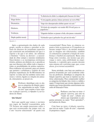51
Educação Física – 2a
série – Volume 2
Critica. “A diretoria do clube é a culpada pelo fracasso do time.”
Elege ídolos. “Com jogadas geniais, fulano promete ser novo Pelé.”
Dramatiza. “Jogo dos desesperados define quem vai cair.”
Dinheiro. “O título de campeão vai render R$ 50 mil para os
jogadores.”
Violência. “Zagueiro declara: se passar a bola, não passa o atacante.”
Duplo padrão moral. “Goleador que é goleador faz gol até de mão.”
Quadro 1.
Após a apresentação dos dados de cada
grupo, auxilie os alunos a perceber as ên-
fases do discurso do jornalismo esportivo
que constroem um entendimento do que é o
esporte e do que é ser atleta. Ao enfatizar
o binômio “vitória ou derrota”, a necessi-
dade de obter sempre o máximo rendimento
físico-técnico e as recompensas extrínsecas
(títulos, prêmios em dinheiro etc.), percebe-se
que esse discurso não reflete toda a riqueza e
todas as possibilidades da prática esportiva.
Para evidenciar tal contraste, peça aos alunos
que pensem e verbalizem a respeito de suas
próprias experiências do Se-Movimentar no
esporte: se nelas não há também outros inte-
resses e valores, ligados às relações de amiza-
de, relaxamento, ao prazer etc.
Professor, identifique com os alu-
nos as categorias da falação espor-
tiva, apresentadas na seção “Lição
de casa” (que contém o texto ante-
rior A falação esportiva, e o Quadro 1), no Ca-
derno do Aluno.
Que falação!
Será que aquilo que vemos e ouvimos
nos jogos de futebol transmitidos pela
TV fornece um amplo panorama sobre o
que está acontecendo em tempo real, ou
é um “recorte selecionado” de quem está
transmitindo? Pense bem, as câmeras se-
guem a bola ou mostram os 22 jogadores ao
mesmo tempo? Pois é, da mesma maneira
que as imagens são selecionadas, também
os comentários cumprem a função de trans-
formar o futebol em espetáculo. Basta uma
briga entre torcidas, um técnico que pro-
voque o outro, uma celebridade na arqui-
bancada, e o episódio gera assunto durante
uma semana até o próximo jogo, que, a essa
altura, já se tornou secundário.
Nesta atividade, com base nas matérias es-
portivas levantadas por você (conforme solici-
tou seu professor), identifique as categorias da
falação esportiva que mais se repetem nas ma-
térias selecionadas. Para compreender melhor
as categorias da falação, leia o texto e a tabela a
seguir. É importante que retome algumas infor-
mações que foram discutidas anteriormente nas
aulas de Educação Física.
Professor, com base no texto A
falação esportiva, que está na
“Lição de casa”, solicite aos
alunos que respondam às per-
guntas presentes na seção “Você aprendeu?”,
no Caderno do Aluno.
Com base no texto A falação esportiva,
que está na seção “Lição de casa”, responda
às perguntas a seguir.
 