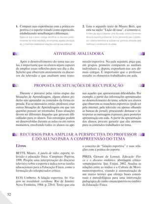 52
Após o desenvolvimento do tema nas au-
las, é importante que os alunos sejam capazes
de ampliar essas reflexões para seu dia a dia.
Solicite que observem atentamente os discur-
sos da televisão e que analisem uma trans-
missão esportiva. Na aula seguinte, peça que,
em grupos, primeiro comparem as análises
individuais e, depois, exponham-nas aos de-
mais colegas. É importante que o professor
ressalte os elementos trabalhados em aula.
PROPOSTA DE SITUAÇÕES DE RECUPERAÇÃO
Durante o percurso pelas várias etapas das
Situações de Aprendizagem, alguns alunos po-
derão não apreender os conteúdos da forma es-
perada. Faz-se necessário, então, professor, criar
outras Situações de Aprendizagem em que tais
questões possam ser retomadas. Essas situações
devem ser diferentes daquelas que geraram difi-
culdades para os alunos. Tais estratégias podem
ser desenvolvidas durante as aulas ou em outros
momentos, envolvendo todos os alunos ou ape-
nas aqueles que apresentaram dificuldades. Por
exemplo, a partir das informações apresentadas
no desenvolvimento do tema, solicite aos alunos
que observem as manchetes esportivas (pode ser
pela internet, pela televisão ou apenas olhando
as bancas de jornal), procurando destacar e in-
terpretar as mensagens expressas, para posterior
apresentação em aula. A partir da apresentação
dos alunos, procure garantir que eles atentem
para os conteúdos trabalhados no tema.
RECURSOS PARA AMPLIAR A PERSPECTIVA DO PROFESSOR
E DO ALUNO PARA A COMPREENSÃO DO TEMA
Livros
BETTI, Mauro. A janela de vidro: esporte, te-
levisão e educação física. Campinas: Papirus,
1998. Propõe uma interpretação do discurso
televisivo sobre o esporte e indica novas tarefas
educacionais para a Educação Física, como a
formação do telespectador crítico.
ECO, Umberto. A falação esportiva. In: Via-
gem na irrealidade cotidiana. Rio de Janeiro:
Nova Fronteira, 1984. p. 220-6. Texto que cria
o conceito de “falação esportiva” e suas rela-
ções com a prática do esporte.
PIRES, Giovani de Lorenzi. Educação Físi-
ca e o discurso midiático: abordagem crítico-
-emancipatória. Ijuí: Unijuí, 2002. Analisa as
relações entre as mídias e a Cultura de Movi-
mento/esportiva, visando à sistematização de
um marco teórico que ofereça bases concei-
tuais e metodológicas para uma intervenção
pedagógica de cunho emancipatório no âmbito
da Educação Física.
ATIVIDADE AVALIADORA
1. Compare suas experiências com a prática es-
portiva e o esporte tratado como espetáculo,
estabelecendo semelhanças e diferenças.
Espera-se que o aluno consiga identiﬁcar os discursos predo-
minantes na mídia (resultado, recompensa, espetacularização
etc.), e também estabelecer relações com as suas vivências.
2. Leia o segundo texto de Mauro Betti, que
está na seção “Lição de casa”, e comente-o.
A intenção aqui é levantar uma discussão sobre a dimensão
ética do esporte proﬁssional. Se for pertinente para o profes-
sor, caberia relembrar as substâncias químicas utilizadas para
melhorar o rendimento do atleta.
 