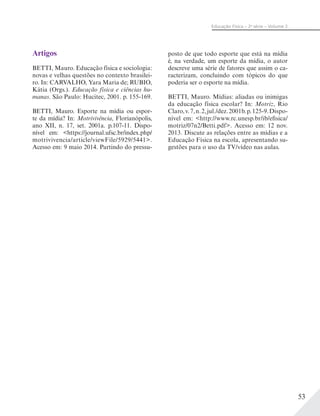 53
Educação Física – 2a
série – Volume 2
Artigos
BETTI, Mauro. Educação física e sociologia:
novas e velhas questões no contexto brasilei-
ro. In: CARVALHO, Yara Maria de; RUBIO,
Kátia (Orgs.). Educação física e ciências hu-
manas. São Paulo: Hucitec, 2001. p. 155-169.
BETTI, Mauro. Esporte na mídia ou espor-
te da mídia? In: Motrivivência, Florianópolis,
ano XII, n. 17, set. 2001a. p.107-11. Dispo-
nível em: <https://journal.ufsc.br/index.php/
motrivivencia/article/viewFile/5929/5441>.
Acesso em: 9 maio 2014. Partindo do pressu-
posto de que todo esporte que está na mídia
é, na verdade, um esporte da mídia, o autor
descreve uma série de fatores que assim o ca-
racterizam, concluindo com tópicos do que
poderia ser o esporte na mídia.
BETTI, Mauro. Mídias: aliadas ou inimigas
da educação física escolar? In: Motriz, Rio
Claro,v.7,n.2,jul./dez.2001b.p.125-9.Dispo-
nível em: <http://www.rc.unesp.br/ib/efisica/
motriz/07n2/Betti.pdf>. Acesso em: 12 nov.
2013. Discute as relações entre as mídias e a
Educação Física na escola, apresentando su-
gestões para o uso da TV/vídeo nas aulas.
 