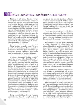 54
TEMA 4 – GINÁSTICA – GINÁSTICA ALTERNATIVA
Nas duas ou três últimas décadas, é bastan-
te visível na sociedade brasileira o aumento do
interesse por esportes e atividades físicas/exer-
cício em geral, seja nas modalidades esportivas
mais tradicionais (futebol, voleibol etc.), nas di-
versas ginásticas (aeróbica, localizada etc.), nos
esportes radicais, seja pelas chamadas “práticas
alternativas”, como pilates, tai chi chuan, ioga,
massagem etc. Em outras palavras, o ato de mo-
vimentar-se, de fazer exercícios e colocar-se “em
forma”está na ordem do dia, ocupando papel de
destaque em qualquer discurso preocupado com
a qualidade da vida, com a redução do estresse e
com a promoção do “bem viver”.
Nesse sentido, expressões como “o corpo
é um todo”, “consciência do movimento” ou
“consciência do corpo pelo movimento” ga-
nham cada vez mais repercussão, especialmente
entre os interessados na ginástica alternativa.
A palavra “alternativa” significa “optativa”,
aquilo que vai para “além do tradicional”, ou
mesmo “fuga do tradicional”, pois se refere a
uma mudança radical e profunda no planeja-
mento, na tomada de decisão e na avaliação da
Cultura de Movimento dos nossos tempos. É
um“movimento”quenasceucomoserhumano,
evoluiu com a civilização, perdeu-se no tempo e
foi restaurado em função das necessidades, dese-
jos e interesses do homem, da mulher, do adulto,
do jovem, da criança, do idoso, das pessoas com
deficiência, enfim, de toda a humanidade; das
pessoas carentes e necessitadas de experiências
que trouxessem de volta, em simbiose, a força e
a sensibilidade. Afinal, os princípios da ginásti-
ca alternativa postulam que os praticantes sejam
fortemente sensíveis e sensivelmente fortes. Para
reforçar esses conceitos, levamos em conta que a
força sem sensibilidade é truculência, e a sensibi-
lidade sem força é pusilanimidade.
Força e sensibilidade, firmeza e doçura,
vigor e ternura são polos complementares de
uma práxis da ginástica (prática refletida),
que busca oferecer um estado de fluxo (expe-
riência máxima de realização) para os prati-
cantes, cujos sentidos ficam inteiramente “an-
tenados” na busca do prazer, da alegria, da
felicidade e da realização.
Seuconceitobásicoéodequeapercepçãodo
movimento e, portanto, do corpo, está associada
ao autoconhecimento do indivíduo, sobretudo
por ser o corpo portador de memória, percep-
ção, capacidade de adaptação e consciência.
Não há registros precisos quanto à origem
da ginástica enquanto prática alternativa; no
entanto, há indícios e vestígios de mais de 5 mil
anos, que remetem às civilizações chinesa, tai-
landesa, hindu, japonesa e egípcia, entre outras.
No final do século XIX, François Delsarte, inte-
ressado no movimento intencionalmente expres-
sivo, desenvolveu um trabalho corporal adotado
por professoras norte-americanas e alemãs. Ao
longo do tempo, esse trabalho recebeu diversas
denominações, como ginástica respiratória, gi-
nástica harmônica, ginástica orgânica, ginástica
médica, ginástica de relaxamento, ginástica sua-
ve, ginástica holística, eutonia e antiginástica.
Outro precursor das inúmeras terapias e cui-
dados corporais foi Wilhelm Reich, que, no sécu-
lo XX, destacou a importância da forma, da es-
trutura e da função do gesto na compreensão da
postura e da atitude humana, fortalecendo a com-
preensão e a dimensão da ginástica alternativa.
No Brasil, há mais de 50 anos, o dr. José An-
gelo Gaiarsa deu vida e dinâmica ao que cha-
mou de Biomecânica Existencial, valorizando o
olhar, o toque, a respiração, o movimento cons-
ciente, a propriocepção, a reversibilidade entre o
tônus emocional e o tônus muscular, as expres-
sões, as forças gravitacionais, antigravitacionais,
tangenciais, secantes e as forças internas, juntan-
do o mecânico e o humano da nossa espécie.
 