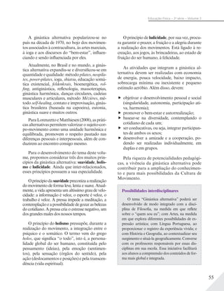 55
Educação Física – 2a
série – Volume 2
A ginástica alternativa popularizou-se no
país na década de 1970, no bojo dos movimen-
tos associados à contracultura, às artes marciais,
à ioga e aos discursos do “bem-estar”, influen-
ciando e sendo influenciada por eles.
Atualmente, no Brasil e no mundo, a ginás-
tica alternativa expandiu-se e diversificou-se em
quantidade e qualidade: método pilates, neopila-
tes, power-pilates, ioga, shiatsu, educação somá-
tica existencial, feldenkrais, bioenergética, rol-
fing, antiginástica, reflexologia, massoterapias,
ginástica harmônica, danças circulares, cadeias
musculares e articulares, método Mézières, mé-
todo self-healing, contato e improvisação, ginás-
tica brasileira (baseada na capoeira), eutonia,
ginástica suave e muitos outros.
ParaLorenzettoeMatthiesen(2008),aspráti-
cas alternativas permitem valorizar o sujeito-cor-
po-movimento como uma unidade harmônica e
equilibrada, promovem o respeito pautado nas
diferenças pessoais e interpessoais, além de con-
duzirem ao encontro consigo mesmo.
Para o desenvolvimento do tema deste volu-
me, propomos considerar três dos muitos prin-
cípios da ginástica alternativa: suavidade, holis-
mo e ludicidade. Ainda que inter-relacionados,
esses princípios possuem a sua especialidade.
Oprincípiodasuavidadepreconizaarealização
do movimento de forma leve, lenta e suave. Atual-
mente, a vida apresenta um altíssimo grau de velo-
cidade: a informação é veloz, o esporte é veloz, o
trabalho é veloz. A pressa impede a meditação, a
contemplaçãoeapossibilidadedegozarasbelezas
do cotidiano. A pressa cria o estresse negativo, um
dos grandes males dos nossos tempos.
O princípio do holismo pressupõe, durante a
realização do movimento, a integração entre o
psíquico e o somático. O termo vem do grego
holos, que significa “o todo”, isto é, a persona-
lidade global do ser humano, constituída pelo
pensamento (ideias), pela emoção (sentimen-
tos), pela sensação (órgãos do sentido), pela
ação (deslocamentos e posições) e pela transcen-
dência (vida espiritual).
O princípio de ludicidade, por sua vez, procu-
ra garantir o prazer, a fruição e a alegria durante
a realização dos movimentos. Está ligado à re-
creação, aos jogos, às brincadeiras, ao estado de
fruição do ser humano, à felicidade.
As atividades que integram a ginástica al-
ternativa devem ser realizadas com economia
de energia, pouca velocidade, baixo impacto,
sobrecarga mínima ou inexistente e pequeno
estímulo aeróbio. Além disso, devem:
objetivar o desenvolvimento pessoal e social
(singularidade, autonomia, participação ati-
va, harmonia);
promover o bem-estar e autorrealização;
basear-se na diversidade, contemplando o
cotidiano de cada um;
ser coeducativas, ou seja, integrar participan-
tes de ambos os sexos;
desenvolver a amizade e a cooperação, po-
dendo ser realizadas individualmente, em
duplas e em grupos.
Pela riqueza de potencialidades pedagógi-
cas, a vivência da ginástica alternativa pode
contribuir para a ampliação do conhecimen-
to e para mais possibilidades da Cultura de
Movimento.
Possibilidades interdisciplinares
O tema “Ginástica alternativa” poderá ser
desenvolvido de modo integrado com a disci-
plina de Filosofia, na medida em que reflete
sobre o “quem sou eu”; com Artes, na medida
em que explora diferentes possibilidades de ex-
pressão artística; com Língua Portuguesa, ao
proporcionar o registro da experiência vivida; e
com História e Geografia, ao contextualizar seu
surgimento e situá-la geograficamente. Converse
com os professores responsáveis por essas dis-
ciplinas em sua escola. Essa iniciativa facilitará
aos alunos a compreensão dos conteúdos de for-
ma mais global e integrada.
 