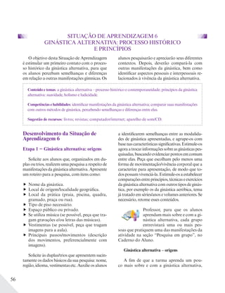 56
SITUAÇÃO DE APRENDIZAGEM 6
GINÁSTICA ALTERNATIVA: PROCESSO HISTÓRICO
E PRINCÍPIOS
Conteúdo e temas: a ginástica alternativa – processo histórico e contemporaneidade; princípios da ginástica
alternativa: suavidade, holismo e ludicidade.
Competências e habilidades: identificar manifestações da ginástica alternativa; comparar suas manifestações
com outros métodos de ginástica, percebendo semelhanças e diferenças entre elas.
Sugestão de recursos: livros; revistas; computador/internet; aparelho de som/CD.
Desenvolvimento da Situação de
Aprendizagem 6
Etapa 1 − Ginástica alternativa: origens
Solicite aos alunos que, organizados em du-
plas ou trios, realizem uma pesquisa a respeito de
manifestações da ginástica alternativa. Apresente
um roteiro para a pesquisa, com itens como:
Nome da ginástica.
Local de origem/localidade geográfica.
Local da prática (praia, piscina, quadra,
gramado, praça ou rua).
Tipo de piso necessário.
Espaço público ou privado.
Se utiliza música (se possível, peça que tra-
gam gravações e/ou letras das músicas).
Vestimentas (se possível, peça que tragam
imagens para a aula).
Principais passos/movimentos (descrição
dos movimentos, preferencialmente com
imagens).
Solicite às duplas/trios que apresentem sucin-
tamente os dados básicos da sua pesquisa: nome,
região, idioma, vestimentas etc. Auxilie os alunos
a identificarem semelhanças entre as modalida-
des de ginástica apresentadas, e agrupe-os com
basenascaracterísticassignificativas.Estimule-os
agoraatrocarinformaçõessobreasginásticaspes-
quisadas,buscandoevidenciarpontosemcomum
entre elas. Peça que escolham pelo menos uma
forma de movimentação/vivência corporal que a
caracterize para apresentação, de modo que to-
dospossamvivenciá-la.Estimule-osaestabelecer
comparaçõesentreprincípios,técnicaseexercícios
daginásticaalternativacomoutrostiposdeginás-
tica, por exemplo os da ginástica aeróbica, tema
já tratado em séries/anos e volumes anteriores. Se
necessário, retome esses conteúdos.
Professor, para que os alunos
aprendam mais sobre e com a gi-
nástica alternativa, cada grupo
entrevistará uma ou mais pes-
soas que pratiquem uma das manifestações da
atividade na seção “Pesquisa em grupo”, no
Caderno do Aluno.
Ginástica alternativa – origens
A fim de que a turma aprenda um pou-
co mais sobre e com a ginástica alternativa,
O objetivo desta Situação de Aprendizagem
é estimular um primeiro contato com o proces-
so histórico da ginástica alternativa, para que
os alunos percebam semelhanças e diferenças
em relação a outras manifestações gímnicas. Os
alunos pesquisarão e apreciarão seus diferentes
contextos. Depois, deverão compará-la com
outras manifestações da ginástica, bem como
identificar aspectos pessoais e interpessoais re-
lacionados à vivência da ginástica alternativa.
 