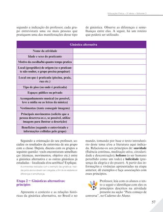 57
Educação Física – 2a
série – Volume 2
Seguindo a orientação do seu professor, so-
cialize os resultados da entrevista de seu grupo
com a classe. Depois, discuta com os grupos a
seguinte questão: vocês encontraram semelhan-
ças (técnicas, movimentos, objetivo etc.) entre
a ginástica alternativa e as outras ginásticas já
estudadas – localizada e/ou aeróbica? Explique.
As entrevistas realizadas com o exemplo das ginásticas trazi-
das pelos alunos devem ser cotejadas, a ﬁm de se estabelecer
diferenças e semelhanças.
Etapa 2 − Ginásticas alternativas:
princípios
Apresente o contexto e as relações histó-
ricas da ginástica alternativa, no Brasil e no
mundo, tomando por base o texto introdutó-
rio deste tema e/ou a literatura aqui indica-
da. Relacione-os aos princípios de: suavidade
(fluência contínua, meditação ativa, circulari-
dade e descontração); holismo (o ser humano
percebido como um todo) e ludicidade (pre-
sença da alegria e do prazer). A partir das in-
formações e vivências apresentadas na etapa
anterior, dê exemplos e faça associações com
esses princípios.
Professor, leia com os alunos o tex-
to a seguir e identifique com eles os
princípios descritos na atividade
presente na seção “Para começo de
conversa”, no Caderno do Aluno.
Ginástica alternativa
Nome da atividade
Idade e sexo do praticante
Motivo da escolha/há quanto tempo pratica
Local (geográfico) de origem (se o pratican-
te não souber, o grupo precisa pesquisar)
Local em que é praticada (piscina, praia,
rua etc.)
Tipo de piso (ou onde é praticada)
Espaço: público ou privado
Acompanhamento musical (se possível,
leve a mídia ou as letras da música)
Vestimentas (tente conseguir imagens)
Principais movimentos (solicite que a
pessoa descreva-os e, se possível, utilize
imagens para ilustrar a descrição)
Benefícios (segundo o entrevistado e
informações colhidas pelo grupo)
segundo a indicação do professor, cada gru-
po entrevistará uma ou mais pessoas que
pratiquem uma das manifestações desse tipo
de ginástica. Observe as diferenças e seme-
lhanças entre elas. A seguir, há um roteiro
que poderá ser utilizado.
 