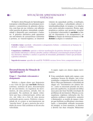 59
Educação Física – 2a
série – Volume 2
SITUAÇÃO DE APRENDIZAGEM 7
VIVÊNCIAS
O objetivo desta Situação de Aprendizagem
é propiciar a identificação dos principais movi-
mentos e características da ginástica alterna-
tiva, com base em sua vivência e em reflexões
sobre questões de gênero, intensidade, comple-
xidade e dimensões que constituem o huma-
no. A ginástica alternativa pode apresentar
um sem-número de características (referentes
à postura, ao visceral-orgânico, ao desenvol-
vimento da capacidade aeróbia, à meditação,
à criação contínua, à pluralidade cultural, à
interdisciplinaridade, às terapias e às relações
com outros métodos corporais). Porém, aqui,
propõem-se práticas que permitam vivenciar
os princípios relacionados à suavidade (a fun-
ção do relaxamento e do alongamento), ao
holismo (a função da inteireza humana) e à lu-
dicidade (a alegria é o remédio!).
Conteúdo e temas: suavidade – relaxamento e alongamento; holismo – a inteireza do ser humano; lu-
dicidade – a alegria é o remédio.
Competências e habilidades: apreciar e valorizar manifestações da ginástica alternativa em função das
necessidades individuais e coletivas; perceber, analisar e diferenciar a movimentação própria da ginás-
tica alternativa; identificar e analisar as questões de intensidade, globalidade e humor que permeiam
a ginástica alternativa.
Sugestão de recursos: aparelho de som/CD; TV/DVD; revistas; livros; fotos; computador/internet.
Desenvolvimento da Situação de
Aprendizagem 7
Etapa 1 − Suavidade: relaxamento e
alongamento
Solicite a algum aluno que demonstre
a sua visão do que seja suavidade (fluência
contínua, ausência de peso, descontração)
de um movimento, ou sequência de movi-
mentos, de uma postura, atitude, fato ou
percepção. Na ausência de algum volun-
tário que faça a demonstração, utilize um
site, um vídeo ou a foto de uma pessoa
realizando gestos suaves. Enfatize a neces-
sidade de os corpos se movimentarem em
“marcha lenta”, já que a maioria das ativi-
dades da nossa vida cotidiana se dá em alta
velocidade.
A seguir, sugira aos alunos alguns movi-
mentos.
Uma caminhada rápida pelo espaço, com
mudanças bruscas de direção, sem evitar
trombadas e empurrões (situações de con-
flitos). Peça que diminuam a velocidade até
chegar aos “movimentos em câmera len-
ta”, como se estivessem pisando em ovos,
para não quebrá-los, ou pisando em folhas
secas para não fazer barulho (resolução de
problemas de movimento). Discuta as con-
sequências orgânicas (alterações das fre-
quências cardíaca e respiratória: aumento
e diminuição), as noções de espaço e tem-
po que facilitam ou dificultam a movimen-
tação, a intensidade utilizada (economia
de energia), as boas maneiras, os direitos
e deveres nas duas situações. Relacionar
 