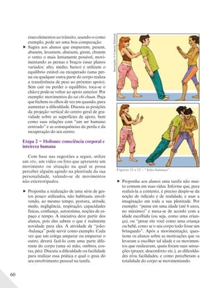 60
esses elementos ao trânsito, usando-o como
exemplo, pode ser uma boa comparação.
Sugira aos alunos que empurrem, puxem,
abanem, levantem, abaixem, girem, chutem
o vento o mais lentamente possível, movi-
mentando as pernas e braços (usar planos
variados: alto, médio, baixo) e utilizem o
equilíbrio estável ou recuperado (uma per-
na ou qualquer outra parte do corpo realiza
a transferência de peso ao próximo apoio).
Sem cair ou perder o equilíbrio, toca-se o
chão e pode-se voltar ao apoio anterior. Por
exemplo: movimentos do tai chi chuan. Peça
que fechem os olhos de vez em quando, para
aumentar a dificuldade. Discuta as posições
da projeção vertical do centro geral de gra-
vidade sobre as superfícies de apoio, bem
como suas relações com “um ser humano
centrado” e as consequências da perda e da
recuperação do seu centro.
Etapa 2 − Holismo: consciência corporal e
inteireza humana
Com base nas sugestões a seguir, utilize
um site, um vídeo ou foto que apresente um
movimento ou situação na qual se possa
perceber alguém agindo na plenitude da sua
personalidade, valendo-se de movimentos
não estereotipados.
Proponha a realização de uma série de ges-
tos pouco utilizados, não habituais, envol-
vendo, ao mesmo tempo, postura, atitude,
medo, negligência, respiração, capacidades
físicas, confiança, autoestima, noções de es-
paço e tempo. A iniciativa deve partir dos
alunos, pois eles sabem o que é realmente
novidade para eles. A atividade de “joão-
-balança” pode servir como exemplo. Cada
vez que um colega amparar ou empurrar o
outro, deverá fazê-lo com uma parte dife-
rente do corpo (uma só mão, ombros, cos-
tas, pés). Discuta a dificuldade ou facilidade
para realizar essa prática e qual o grau do
seu envolvimento pessoal na tarefa.
Figuras 11 e 12 – “João-balança”.
Proponha aos alunos uma tarefa não mui-
to comum em suas vidas. Informe que, para
realizá-la a contento, é preciso despir-se da
noção de ridículo e de realidade, e usar a
imaginação em toda a sua plenitude. Por
exemplo: “pense em uma idade (até 6 anos,
no máximo)” e mexa-se de acordo com a
idade escolhida (ou seja, como uma crian-
ça), ou “pense em você como uma criança
ou bebê, como se o seu corpo todo fosse um
brinquedo”. Após a movimentação, ques-
tione os alunos sobre as motivações que os
levaram a escolher tal idade e os movimen-
tos que realizaram, quais foram suas sensa-
ções (prazer, desconforto etc.), as dificulda-
des e/ou facilidades, e como perceberam a
totalidade do corpo se movimentando.
Ilustrações:©ConexãoEditorial
 