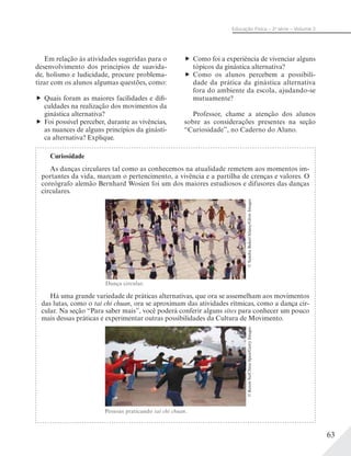 63
Educação Física – 2a
série – Volume 2
Curiosidade
As danças circulares tal como as conhecemos na atualidade remetem aos momentos im-
portantes da vida, marcam o pertencimento, a vivência e a partilha de crenças e valores. O
coreógrafo alemão Bernhard Wosien foi um dos maiores estudiosos e difusores das danças
circulares.
Há uma grande variedade de práticas alternativas, que ora se assemelham aos movimentos
das lutas, como o tai chi chuan, ora se aproximam das atividades rítmicas, como a dança cir-
cular. Na seção “Para saber mais”, você poderá conferir alguns sites para conhecer um pouco
mais dessas práticas e experimentar outras possibilidades da Cultura de Movimento.
Dança circular.
©SandraBaker/Alamy/GlowImages©KerenSu/ChinaSpan/GettyImages
Pessoas praticando tai chi chuan.
Em relação às atividades sugeridas para o
desenvolvimento dos princípios de suavida-
de, holismo e ludicidade, procure problema-
tizar com os alunos algumas questões, como:
Quais foram as maiores facilidades e difi-
culdades na realização dos movimentos da
ginástica alternativa?
Foi possível perceber, durante as vivências,
as nuances de alguns princípios da ginásti-
ca alternativa? Explique.
Como foi a experiência de vivenciar alguns
tópicos da ginástica alternativa?
Como os alunos percebem a possibili-
dade da prática da ginástica alternativa
fora do ambiente da escola, ajudando-se
mutuamente?
Professor, chame a atenção dos alunos
sobre as considerações presentes na seção
“Curiosidade”, no Caderno do Aluno.
 