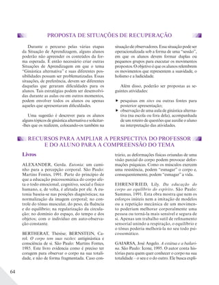 64
PROPOSTA DE SITUAÇÕES DE RECUPERAÇÃO
Durante o percurso pelas várias etapas
da Situação de Aprendizagem, alguns alunos
poderão não apreender os conteúdos da for-
ma esperada. É então necessário criar outras
Situações de Aprendizagem em que o tema
“Ginástica alternativa” e suas diferentes pos-
sibilidades possam ser problematizadas. Essas
situações, de preferência, devem ser diferentes
daquelas que geraram dificuldades para os
alunos. Tais estratégias podem ser desenvolvi-
das durante as aulas ou em outros momentos,
podem envolver todos os alunos ou apenas
aqueles que apresentaram dificuldades.
Uma sugestão é descrever para os alunos
algunstópicosdeginásticaalternativaesolicitar-
-lhes que os realizem, colocando-os também na
situação de observadores. Essa situação pode ser
operacionalizada sob a forma de uma “sessão”,
em que os alunos devem formar duplas ou
pequenos grupos para executar os movimentos
propostos. O objetivo é que os alunos relembrem
os movimentos que representem a suavidade, o
holismo e a ludicidade.
Além disso, poderão ser propostas as se-
guintes atividades:
pesquisas em sites ou outras fontes para
posterior apresentação;
observação de uma aula de ginástica alterna-
tiva (na escola ou fora dela), acompanhada
de um roteiro de questões que auxilie o aluno
na interpretação das atividades.
RECURSOS PARA AMPLIAR A PERSPECTIVA DO PROFESSOR
E DO ALUNO PARA A COMPREENSÃO DO TEMA
Livros
ALEXANDER, Gerda. Eutonia: um cami-
nho para a percepção corporal. São Paulo:
Martins Fontes, 1991. Parte do princípio de
que a educação psicossomática do corpo afe-
ta o todo emocional, cognitivo, social e físico
humano, e, de volta, é afetada por ele. A eu-
tonia baseia-se nas posições diagnósticas; na
normalização da imagem corporal; no con-
trole do tônus muscular, do peso, da fluência
e do equilíbrio; na regularização da circula-
ção; no domínio do espaço, do tempo e dos
objetos; com o indivíduo em auto-observa-
ção constante.
BERTHERAT, Thérèse; BERNSTEIN, Ca-
rol. O corpo tem suas razões: antiginástica e
consciência de si. São Paulo: Martins Fontes,
1985. Este livro evidencia como é preciso ter
coragem para observar o corpo na sua totali-
dade, e não de forma fragmentada. Caso con-
trário, as deformações físicas oriundas de uma
visão parcial do corpo podem provocar defor-
mações psíquicas. Como os músculos exercem
uma resistência, podem “esmagar” o corpo e,
consequentemente, podem “esmagar” a vida.
EHRENFRIED, Lily. Da educação do
corpo ao equilíbrio do espírito. São Paulo:
Summus, 1991. Esta obra mostra que nem os
esforços inúteis nem a imitação de modelos
ou a repetição mecânica de um movimen-
to poderiam melhorar corporalmente uma
pessoa ou torná-la mais sensível e segura de
si. Apenas um trabalho sutil de refinamento
sensorial unindo a respiração, o equilíbrio e
o tônus poderia melhorá-la no seu todo psi-
cossomático.
GAIARSA, José Angelo. A estátua e a bailari-
na. São Paulo: Ícone, 1995. O autor conta his-
tórias para quem quer conhecer o corpo na sua
totalidade – o seu e o do outro. Ele busca expli-
 