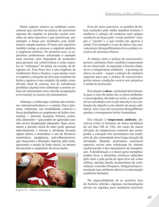 67
Educação Física – 2a
série – Volume 2
Outro aspecto relativo ao ambiente socio-
cultural que interfere na prática de exercícios/
esportes diz respeito às pressões sociais exer-
cidas no meio esportivo e que incentivam, por
exemplo, a busca por resultados com rendi-
mentos sempre maiores. O meio não esportivo
também instiga as pessoas a seguirem padrões
e exigências estéticas. No primeiro caso, os es-
portistas profissionais constituem o exemplo
mais extremo, pois dependem de resultados
para garantir sua sobrevivência e estão expos-
tos às “cobranças” da mídia, da torcida, de di-
rigentes etc. Esse fator leva à alta exigência de
rendimento físico e técnico, o que muitas vezes
os expõem a situações de risco que resultam em
lesões e agravos à sua condição de saúde, como
elevado nível de estresse, uso de substâncias
proibidas (doping) e/ou submissão a sessões ár-
duas de treinamento sem a devida recuperação
(overtraining ou excesso de treinamento).
Ademais, a sobrecarga contínua das estrutu-
ras osteomioarticulares e o contato físico (pre-
sente, sobretudo, nas modalidades coletivas e
lutas) predispõem ao surgimento de lesões trau-
máticas − entorses, luxações, fraturas, contu-
sões, distensões − que podem ser agravadas caso
não ocorra recuperação adequada. Aqui, nova-
mente a pressão social do meio pode apressar
indevidamente o retorno à atividade, levando
alguns atletas a intensificar o uso de fármacos
(anestésicos, analgésicos, anti-inflamatórios),
que mascaram a limitação imposta pela lesão,
agravando o estado da lesão inicial, ou mesmo
favorecendo o surgimento de novas lesões.
Figura 18 – Atleta contundido.
©TerjeRakke/GettyImages
Fora do meio esportivo, os padrões de be-
leza exaltados pela mídia impelem homens e
mulheres à adoção de condutas nem sempre
saudáveis na busca pelo “corpo perfeito” (ma-
gro e “sarado”), o que resulta em agravos à
saúde. Um exemplo é o uso de dietas não con-
vencionais (desequilibradas) e/ou a prática ex-
cessiva de exercícios físicos.
A relação entre a prática de exercícios/es-
portes e ambiente físico também é importante
de ser observada. A exposição a fatores climá-
ticos e à temperatura ambiente – a presença de
chuva ou calor – requer a adoção de cuidados
especiais para que a prática de exercícios/es-
portes nessas condições ocorra sem prejuízos
à saúde do praticante.
Em relação à chuva, o principal determinan-
te para o risco de lesões são os pisos molhados
e escorregadios, devendo-se evitar a realização
de tais atividades com os pés descalços ou a uti-
lização de calçados com solados de pouca ade-
rência, sob o risco de ocorrerem desequilíbrios/
quedas e consequentes lesões traumáticas.
Em relação à temperatura ambiente, de-
vem-se evitar os horários de maior incidência
do sol (das 10h às 15h), em razão da maior
elevação da temperatura corporal que acom-
panha a execução dos movimentos em condi-
ções de alta intensidade e/ou longa duração de
atividades. Quando praticamos exercícios/
esportes, ocorre uma sobrecarga do sistema
cardiovascular e dos mecanismos de transpira-
ção. A desidratação e o maior gasto energético
podem levar a distúrbios térmicos induzidos
pelo calor e pela perda de água e/ou sal, como
cãibras, síncope (perda momentânea da cons-
ciência), exaustão (fraqueza, fadiga/cansaço) e
insolação (em ambiente aberto) ou intermação
(ambiente fechado).
Na impossibilidade de se exercitar fora
do horário referido, algumas recomendações
devem ser seguidas para minimizar possíveis
 