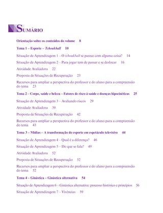 Orientação sobre os conteúdos do volume 8
Tema 1 – Esporte – Tchoukball 10
Situação de Aprendizagem 1 – O tchoukball se parece com alguma coisa? 14
Situação de Aprendizagem 2 – Para jogar tem de passar e se deslocar 16
Atividade Avaliadora 22
Proposta de Situações de Recuperação 23
Recursos para ampliar a perspectiva do professor e do aluno para a compreensão
do tema 23
Tema 2 – Corpo, saúde e beleza – Fatores de risco à saúde e doenças hipocinéticas 25
Situação de Aprendizagem 3 – Avaliando riscos 29
Atividade Avaliadora 39
Proposta de Situações de Recuperação 42
Recursos para ampliar a perspectiva do professor e do aluno para a compreensão
do tema 43
Tema 3 – Mídias – A transformação do esporte em espetáculo televisivo 44
Situação de Aprendizagem 4 – Qual é a diferença? 46
Situação de Aprendizagem 5 – Do que se fala? 49
Atividade Avaliadora 52
Proposta de Situações de Recuperação 52
Recursos para ampliar a perspectiva do professor e do aluno para a compreensão
do tema 52
Tema 4 – Ginástica – Ginástica alternativa 54
Situação de Aprendizagem 6 – Ginástica alternativa: processo histórico e princípios 56
Situação de Aprendizagem 7 – Vivências 59
SUMÁRIO
 