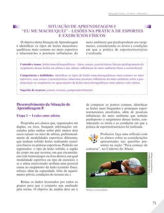 71
Educação Física – 2a
série – Volume 2
SITUAÇÃO DE APRENDIZAGEM 8
“EU ME MACHUQUEI” – LESÕES NA PRÁTICA DE ESPORTES
E EXERCÍCIOS FÍSICOS
O objetivo desta Situação de Aprendizagem
é identificar os tipos de lesões musculoes-
queléticas mais comuns no meio esportivo
e relacioná-los a possíveis influências do
meio ambiente que predisponham seu surgi-
mento, considerando os níveis e condições
em que a prática de esportes/exercícios
é realizada.
Conteúdo e temas: lesões musculoesqueléticas – tipos, causas, características; fatores predisponentes do
surgimento dessas lesões em atletas e não atletas: influências do meio ambiente físico e sociocultural.
Competências e habilidades: identificar os tipos de lesões musculoesqueléticas mais comuns no meio
esportivo, suas causas e características; relacionar possíveis influências do meio ambiente sobre a pre-
disposição ao surgimento ou agravamento de lesões musculoesqueléticas entre atletas e não atletas.
Sugestão de recursos: jornais; revistas; computador/internet.
Desenvolvimento da Situação de
Aprendizagem 8
Etapa 1 − Lesões entre atletas
Proponha aos alunos que, organizados em
duplas, ou trios, busquem informações vei-
culadas pelas mídias sobre pelo menos dois
casos (atuais ou não) de atletas, preferencial-
mente de modalidades esportivas diferentes,
que tenham sofrido lesões realizando exercí-
cios físicos ou práticas esportivas. Poderão ser
registrados: o tipo de lesão sofrida; a região
do corpo em que ocorreu; em que circunstân-
cias (em treinos/jogos ou fora destes); em qual
modalidade esportiva ou tipo de exercício; e
se o atleta entrevistado atribuiu uma possível
causa ao surgimento da lesão (contato físico,
esforço além da capacidade, falta de aqueci-
mento prévio, condições do terreno etc.).
Reúna os dados levantados por todos os
grupos para que o conjunto seja analisado
pela turma. O objetivo da análise deve ser o
de comparar os pontos comuns, identificar
as lesões mais frequentes e principais espor-
tes/exercícios envolvidos, além de possíveis
influências do meio ambiente que tenham
predisposto o surgimento dessas lesões, con-
siderando os níveis e as condições em que a
prática de esportes/exercícios foi realizada.
Professor, faça uma reflexão com
os alunos sobre as considerações
apresentadas nas questões pre-
sentes na seção “Para começo de
conversa”, no Caderno do Aluno.
Atleta contundido.
©CliveBrunskill/Allsport
Concepts/GettyImages
 