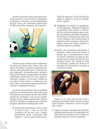72
As lesões esportivas estão associadas à prá-
tica de esportes ou de exercícios e, geralmente,
acometem as estruturas musculoesqueléticas.
Você já “virou o pé” praticando algum espor-
te? Dói só de olhar a imagem, não é mesmo?
©HudsonCalasans
Entorse.
Existem causas variadas para o surgimento
de lesões que afetam tanto atletas como não
atletas. Os atletas, entretanto, apresentam um
suporte mais apropriado para o treinamento:
piso adequado, acompanhamento multipro-
fissional permanente, equipamentos de ponta,
alimentação monitorada etc. Esse suporte é
necessário porque a performance exigida de
um atleta é muito maior, e a sobrecarga con-
tínua sobre as estruturas osteomioarticulares
favorece o surgimento de lesões.
As pessoas que praticam uma modalidade
esportiva ou exercícios físicos (ainda que regu-
larmente) em um contexto de lazer não sofrem
pressão por resultados, a não ser por autoim-
posição ou para atingir determinados padrões
estéticos. Contudo, as condições para a prática,
em geral, apresentam inadequações, como:
a) Falta de local apropriado: tanto no que
se refere ao piso – como no caso dos
corredores de rua que, com o tempo,
desenvolvem lesões ocasionadas pelo
impacto – como no que se refere às con-
dições de segurança. A falta de ciclovias
expõe os ciclistas a riscos de atropela-
mento e queda.
b) Negligência em relação aos equipamen-
tos de segurança: ausência de capacetes
e cotoveleiras para ciclistas e skatistas,
de tênis com amortecimento para as pes-
soas que praticam atividades de impacto,
bem como de vestimentas que absorvem
o suor e liberam o calor. Dessa forma, os
praticantes ficam expostos a lesões trau-
máticas, lesões por esforço repetitivo e
mal-estar durante a atividade.
c) Prática sem orientação profissional: os
chamados “atletas de fim de semana” e
pessoas que se autoprescrevem exercí-
cios físicos suprimem as etapas de pre-
paração para a prática de esportes e/ou
exercícios físicos. Em virtude da falta
de orientação, podem não observar os
princípios de treinamento, tornando-se
suscetíveis a lesões.
Treino exaustivo.
©applypictures/Alamy/GlowImages
Vamos ver se você sabe em que níveis e
condições os exercícios físicos devem ser prati-
cados. Escolha a alternativa correta nas ques-
tões a seguir.
1. Cãibras, exaustão e insolação são distúrbios
induzidos pela elevação da temperatura cor-
poral. Por isso, devemos evitar a prática de
exercícios físicos ao ar livre no período:
 