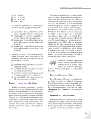 73
Educação Física – 2a
série – Volume 2
a) das 7h às 9h.
b) das 17h às 20h.
c) das 10h às 15h.
d) após as 20h.
2. São aspectos preventivos à ocorrência de
lesões em pessoas que praticam corrida:
a) aquecimento prévio, alimentação e ves-
tuário adequados e terreno plano e duro.
b) alimentação e vestuário adequados e
terreno plano e duro, sem desníveis.
c) aquecimento prévio, alimentação e ves-
tuário adequados e terreno macio, sem
desníveis.
d) aquecimento prévio, alimentação e ves-
tuário adequados e terreno duro e com
desníveis.
3. Algumas articulações são mais suscetíveis a
lesões, de acordo com a modalidade. Com
base nessa informação, é possível concluir
que o futebol e o futsal:
a) acarretam maior incidência de lesões de
tornozelo e joelho.
b) acarretam maior incidência de lesões
nos membros superiores.
c) acarretam, apenas, lesões traumáticas em
virtude do contato com os adversários.
d) são modalidades que acarretam, em ge-
ral, mais lesões que o voleibol.
Etapa 2 − Lesões entre não atletas
Solicite aos alunos, novamente organiza-
dos em grupos, que visitem academias, clu-
bes e/ou associações esportivas para realizar
entrevistas com não atletas, que praticam ou
praticaram regularmente alguma modalida-
de esportiva (em contextos de lazer) ou exer-
cício físico e apresentem histórico de lesões
(pelo menos dois casos). Se necessário, faça
contato prévio com as instituições, a fim de
solicitar autorização para a realização das
entrevistas.
Os alunos deverão registrar: o tipo de lesão
sofrida; a região do corpo em que ocorreu a
lesão; sob que circunstâncias ela ocorreu;
a modalidade esportiva ou tipo de exercício
associado ao problema; e se o entrevistado
atribui uma possível causa ao surgimento da
lesão (contato físico, esforço além da capaci-
dade, falta de aquecimento prévio, condições
do terreno etc.). Reúna os dados levantados
por todos os grupos para que o conjunto
seja analisado pela turma. Na análise, deve-
-se comparar os pontos comuns, identificar
as lesões mais frequentes e principais espor-
tes/exercícios envolvidos, além de possíveis
influências do meio ambiente que tenham
predisposto o surgimento das lesões, conside-
rando os níveis e condições em que a prática
de esportes/exercícios foi realizada. A seguir,
auxilie-os na comparação desses dados com
aqueles obtidos na etapa anterior, ou seja, a
comparação entre atletas e não atletas.
Professor, coordene a pesquisa
com os alunos das semelhanças
entre as lesões de atletas e não
atletas nas questões presentes
na seção “Pesquisa em grupo”, no Caderno
do Aluno.
Lesões em atletas e não atletas
Para identificar diferenças e semelhanças
nas lesões ocorridas em atletas e praticantes
de modalidades esportivas e/ou exercícios fí-
sicos, sugerem-se duas propostas de pesquisa.
Seu professor organizará os grupos que farão
a Proposta no
1 e a Proposta no
2, apresentadas
a seguir:
Proposta no
1 – Lesões em atletas
Procure informações veiculadas pela mídia
sobre lesões em atletas ocorridas em qualquer
época, durante a prática esportiva. Selecione ao
menos duas modalidades diferentes e observe
as seguintes ocorrências, conforme o exemplo:
 