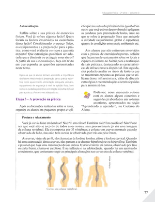 77
Educação Física – 2a
série – Volume 2
Autoavaliação
Reflita sobre a sua prática de exercícios
físicos. Você já sofreu alguma lesão? Quais
foram os fatores envolvidos na ocorrência
dessa lesão? Considerando o espaço físico,
os equipamentos e a preparação para a prá-
tica, como você avaliaria os riscos a que está
exposto? Que estratégias poderiam ser ado-
tadas para diminuir ou extinguir esses riscos?
A partir da sua autoavaliação, faça um texto
em que exponha as questões apresentadas
neste tema.
Espera-se que os alunos tenham aprendido a importância
dos fatores relacionados à preparação para a prática espor-
tiva, como aquecimento, alimentação adequada, vestuário,
equipamento de segurança e nível de aptidão física, bem
como os cuidados preventivos em relação à escolha do local
para a prática, o horário mais adequado etc.
Etapa 3 – A prevenção na prática
Após as discussões realizadas sobre o tema,
organize os alunos em pequenos grupos e soli-
cite que nas aulas do próximo tema (goalball ou
outro que você estiver desenvolvendo) apliquem
as condutas para prevenção de lesões, tanto no
que se refere à preparação física que antecede
a atividade (aquecimento global e específico),
quanto às condições estruturais, ambientais etc.
Aos alunos que não estiverem envolvidos
com a prática de exercícios/esportes, solicite
que façam um levantamento sobre os locais e
espaços existentes no bairro para a realização
de tais práticas, destacando as característi-
cas de infraestrutura disponível. Em seguida,
eles poderão avaliar os riscos de lesões a que
se encontram expostas as pessoas que se uti-
lizam dessa infraestrutura, além de discutir
estratégias e recomendações a serem seguidas
para minimizá-los.
Professor, nesse momento retome
com os alunos alguns conceitos e
sugestões já abordados em volumes
anteriores, apresentados na seção
“Aprendendo a aprender”, no Caderno do
Aluno.
Postura e relaxamento
Você já ouviu falar em lordose? Não? E em cifose? Também não? Em escoliose? Sim! Pode
ser que você não se recorde de todos esses nomes, mas provavelmente já viu uma imagem
da coluna vertebral. Ela é composta por 33 vértebras; a coluna tem curvas normais quando
observada de lado, mas não tem curvas se observada por trás ou pela frente.
As curvas, vistas de perfil, são chamadas de lordose lombar, cifose e lordose cervical. Quando
há uma acentuação dessas curvas, elas passam a se chamar hiperlordose ou hipercifose. Também
é possível que haja uma diminuição dessas curvas. O desvio lateral da coluna, observado por trás
ou pela frente, chama-se escoliose. É na infância e na adolescência, quando há um acentuado
crescimento, que costumam surgir as principais alterações nas curvaturas da coluna vertebral.
Curvas da coluna vertebral.
©PauloManzi
 