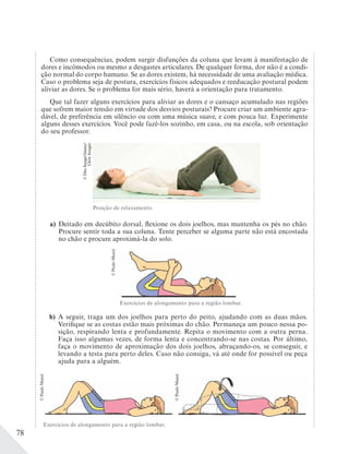 78
Como consequências, podem surgir disfunções da coluna que levam à manifestação de
dores e incômodos ou mesmo a desgastes articulares. De qualquer forma, dor não é a condi-
ção normal do corpo humano. Se as dores existem, há necessidade de uma avaliação médica.
Caso o problema seja de postura, exercícios físicos adequados e reeducação postural podem
aliviar as dores. Se o problema for mais sério, haverá a orientação para tratamento.
Que tal fazer alguns exercícios para aliviar as dores e o cansaço acumulado nas regiões
que sofrem maior tensão em virtude dos desvios posturais? Procure criar um ambiente agra-
dável, de preferência em silêncio ou com uma música suave, e com pouca luz. Experimente
alguns desses exercícios. Você pode fazê-los sozinho, em casa, ou na escola, sob orientação
do seu professor.
a) Deitado em decúbito dorsal, flexione os dois joelhos, mas mantenha os pés no chão.
Procure sentir toda a sua coluna. Tente perceber se alguma parte não está encostada
no chão e procure aproximá-la do solo.
b) A seguir, traga um dos joelhos para perto do peito, ajudando com as duas mãos.
Verifique se as costas estão mais próximas do chão. Permaneça um pouco nessa po-
sição, respirando lenta e profundamente. Repita o movimento com a outra perna.
Faça isso algumas vezes, de forma lenta e concentrando-se nas costas. Por último,
faça o movimento de aproximação dos dois joelhos, abraçando-os, se conseguir, e
levando a testa para perto deles. Caso não consiga, vá até onde for possível ou peça
ajuda para a alguém.
Exercícios de alongamento para a região lombar.
Exercícios de alongamento para a região lombar.
Posição de relaxamento.
©PauloManzi
©PauloManzi
©DexImage/Alamy/
GlowImages
©PauloManzi
 