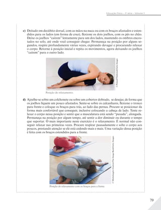 79
Educação Física – 2a
série – Volume 2
c) Deitado em decúbito dorsal, com as mãos na nuca ou com os braços afastados e esten-
didos para os lados (em forma de cruz), flexione os dois joelhos, com os pés no chão.
Deixe os joelhos “caírem” lentamente para um dos lados, mantendo os ombros encos-
tados no solo, até onde você conseguir chegar. Permaneça na posição por alguns se-
gundos, respire profundamente várias vezes, expirando devagar e procurando relaxar
o corpo. Retorne à posição inicial e repita os movimentos, agora deixando os joelhos
“caírem” para o outro lado.
d) Ajoelhe-se sobre um colchonete ou sobre um cobertor dobrado, se desejar, de forma que
os joelhos fiquem um pouco afastados. Sente-se sobre os calcanhares, flexione o tronco
para frente e coloque os braços para trás, ao lado das pernas. Procure se posicionar da
forma mais confortável que conseguir, inclusive colocando a cabeça de lado. Tente re-
laxar o corpo nessa posição e sentir que a musculatura está sendo “puxada”, alongada.
Permaneça na posição por algum tempo, até sentir a dor diminuir ou durante o tempo
que suportar. O mais importante neste exercício é o relaxamento. É normal não con-
seguir relaxar nas primeiras vezes. Procure respirar pausadamente e solte o corpo aos
poucos, prestando atenção se ele está cedendo mais e mais. Uma variação dessa posição
é feita com os braços estendidos para a frente.
©MichelangeloGratton/TheImageBank/GettyImages
Posição de relaxamento.
©Pixland/Thinkstock/GettyImages
Posição de relaxamento com os braços para a frente.
 