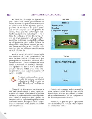 80
Ao final das Situações de Aprendiza-
gem, solicite aos alunos que elaborem fo-
lhetos informativos para serem distribuídos
na comunidade escolar (quando possível,
poderão ser distribuídos ao grande públi-
co), ou cartazes para afixar nas paredes da
escola, desde que haja autorização, con-
tendo esclarecimento e orientações sobre o
tema das lesões e da prática do exercício fí-
sico em níveis e condições adequados. Dis-
ponibilize cartolinas, canetas hidrográficas
de várias cores e papel sulfite. Solicite ou
disponibilize aos alunos imagens que pos-
sam ilustrar os folhetos. Você também pode
sugerir a eles que elaborem um blog como
meio de divulgação.
Avalie se o material produzido contempla
corretamente os fatores provenientes do
meio ambiente físico e sociocultural que
predispõem ao surgimento de lesões mus-
culoesqueléticas. Analise também se estão
sendo explicitados os aspectos relaciona-
dos à preparação para a prática de exercí-
cios/esportes que podem atuar como fato-
res preventivos para a ocorrência de lesões/
agravos à saúde.
Professor, auxilie os alunos na ela-
boração de cartazes ou folhetos
explicativos, atividade presente na
seção “Lição de casa”, no Caderno
do Aluno.
É hora de partilhar com a comunidade o
que você aprendeu sobre as lesões esportivas.
Elabore cartazes ou folhetos explicativos com
informações sobre as lesões, formas de preven-
ção e condições adequadas para a prática de
exercícios físicos. Veja um exemplo de folheto
com frente e verso. Você pode variar a dispo-
sição ou acrescentar outras páginas, de acordo
com a necessidade.
TÍTULO
Nome da escola
Disciplina
Componentes do grupo
ANO
FRENTE
DESENVOLVIMENTO
DO
TEMA
VERSO
Existem softwares que podem ser usados
para a confecção de folhetos, disponíveis
em qualquer sistema operacional. Procure
programas como esses em seu computador
ou nos computadores da escola.
Professor, se preferir pode aproveitar
esse momento para realizar o fechamento
do tema com a turma.
ATIVIDADE AVALIADORA
©CliveBrunskill/Allsport
Concepts/GettyImages
 