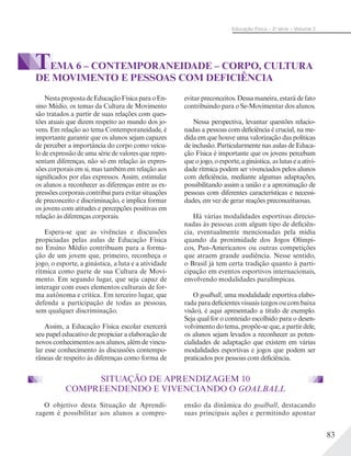 83
Educação Física – 2a
série – Volume 2
TEMA 6 – CONTEMPORANEIDADE – CORPO, CULTURA
DE MOVIMENTO E PESSOAS COM DEFICIÊNCIA
NestapropostadeEducaçãoFísicaparaoEn-
sino Médio, os temas da Cultura de Movimento
são tratados a partir de suas relações com ques-
tões atuais que dizem respeito ao mundo dos jo-
vens. Em relação ao tema Contemporaneidade, é
importante garantir que os alunos sejam capazes
de perceber a importância do corpo como veícu-
lo de expressão de uma série de valores que repre-
sentam diferenças, não só em relação às expres-
sões corporais em si, mas também em relação aos
significados por elas expressos. Assim, estimular
os alunos a reconhecer as diferenças entre as ex-
pressões corporais contribui para evitar situações
de preconceito e discriminação, e implica formar
os jovens com atitudes e percepções positivas em
relação às diferenças corporais.
Espera-se que as vivências e discussões
propiciadas pelas aulas de Educação Física
no Ensino Médio contribuam para a forma-
ção de um jovem que, primeiro, reconheça o
jogo, o esporte, a ginástica, a luta e a atividade
rítmica como parte de sua Cultura de Movi-
mento. Em segundo lugar, que seja capaz de
interagir com esses elementos culturais de for-
ma autônoma e crítica. Em terceiro lugar, que
defenda a participação de todas as pessoas,
sem qualquer discriminação.
Assim, a Educação Física escolar exercerá
seu papel educativo de propiciar a elaboração de
novos conhecimentos aos alunos, além de vincu-
lar esse conhecimento às discussões contempo-
râneas de respeito às diferenças como forma de
evitar preconceitos. Dessa maneira, estará de fato
contribuindo para o Se-Movimentar dos alunos.
Nessa perspectiva, levantar questões relacio-
nadas a pessoas com deficiência é crucial, na me-
dida em que houve uma valorização das políticas
de inclusão. Particularmente nas aulas de Educa-
ção Física é importante que os jovens percebam
que o jogo, o esporte, a ginástica, as lutas e a ativi-
dade rítmica podem ser vivenciados pelos alunos
com deficiência, mediante algumas adaptações,
possibilitando assim a união e a aproximação de
pessoas com diferentes características e necessi-
dades, em vez de gerar reações preconceituosas.
Há várias modalidades esportivas direcio-
nadas às pessoas com algum tipo de deficiên-
cia, eventualmente mencionadas pela mídia
quando da proximidade dos Jogos Olímpi-
cos, Pan-Americanos ou outras competições
que atraem grande audiência. Nesse sentido,
o Brasil já tem certa tradição quanto à parti-
cipação em eventos esportivos internacionais,
envolvendo modalidades paralímpicas.
O goalball, uma modalidade esportiva elabo-
rada para deficientes visuais (cegos ou com baixa
visão), é aqui apresentado a título de exemplo.
Seja qual for o conteúdo escolhido para o desen-
volvimento do tema, propõe-se que, a partir dele,
os alunos sejam levados a reconhecer as poten-
cialidades de adaptação que existem em várias
modalidades esportivas e jogos que podem ser
praticados por pessoas com deficiência.
SITUAÇÃO DE APRENDIZAGEM 10
COMPREENDENDO E VIVENCIANDO O GOALBALL
O objetivo desta Situação de Aprendi-
zagem é possibilitar aos alunos a compre-
ensão da dinâmica do goalball, destacando
suas principais ações e permitindo apontar
 