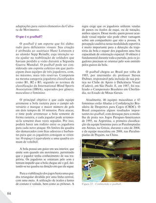 84
adaptações para outros elementos da Cultu-
ra de Movimento.
O que é o goalball?
O goalball é um esporte que foi elabo-
rado para deficientes visuais. Sua criação
é atribuída ao austríaco Hanz Lorenzen e
ao alemão Sepp Reindle, cuja intenção se-
ria ajudar na reabilitação de soldados que
haviam perdido a visão durante a Segunda
Guerra Mundial. O goalball pode ser con-
siderado um esporte coletivo em que parti-
cipam duas equipes de três jogadores, com,
no máximo, mais três reservas. Competem
na mesma categoria jogadores classificados
como B1, B2 e B3, segundo as normas de
classificação da International Blind Sports
Association (IBSA), separados por gênero,
masculino e feminino.
O principal objetivo é que cada equipe
arremesse a bola rasteira para o campo ad-
versário e marque o maior número de gols
em dois tempos de 10 minutos. Para atacar,
o time pode arremessar a bola somente de
forma rasteira, e cada jogador pode arremes-
sá-la somente duas vezes seguidas. Por isso,
poderá haver um rodízio entre os jogadores
para cada novo ataque. Os limites da quadra
são demarcados com fitas adesivas e barban-
tes para que os jogadores consigam se orien-
tar. O espaço é equivalente a uma quadra co-
mum de voleibol.
A bola possui um guizo em seu interior, que
emite som quando em movimento, permitindo
que o jogador tenha conhecimento de sua tra-
jetória. Os jogadores se orientam pelo som e
tentam impedir que a bola chegue até o gol, dei-
tando-se na quadra na direção em que ela segue.
Paraaviabilizaçãodosjogosbastaumaqua-
dra retangular dividida por uma linha central,
com uma meta. A utilização de óculos e lentes
de contato é vedada, bem como as próteses. A
regra exige que os jogadores utilizem vendas
de panos ou óculos de esqui, ou de natação,
ambos opacos. Desse modo, quem possui acui-
dade visual regular não pode obter vantagem
sobre um companheiro que não a possua. A
percepção auditiva nessa modalidade esportiva
é muito importante para a detecção da traje-
tória da bola e requer dos jogadores uma boa
capacidade de orientação espacial. O silêncio é
fundamental durante toda a partida, pois os jo-
gadores precisam se orientar pelo som emitido
pelos guizos da bola.
O goalball chegou ao Brasil por volta de
1985, por intermédio do professor Steven
Dubner, responsável pela inclusão de sua prá-
tica no Clube de Apoio à Deficiência Visual
(Cadevi), em São Paulo. E, em 1987, foi rea-
lizado o Campeonato Brasileiro em Uberlân-
dia, no Estado de Minas Gerais.
Atualmente, 46 equipes masculinas e 43
femininas estão filiadas à Confederação Bra-
sileira de Desportos para Cegos (CBDC). O
Brasil conquistou alguns resultados impor-
tantes no goalball, com destaque para a meda-
lha de prata nos Jogos Parapan-Americanos
de 1995, na Argentina, a primeira classifica-
ção da equipe feminina para as Paralimpíadas
em Atenas, na Grécia, durante o ano de 2004,
e da equipe masculina em 2008, nas Paralim-
píadas de Pequim, na China.
Figura 22 – Conhecendo o goalball.
©FernandoFavoretto
 