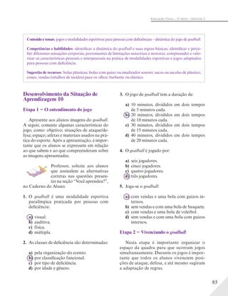 85
Educação Física – 2a
série – Volume 2
Conteúdo e temas: jogos e modalidades esportivas para pessoas com deficiências – dinâmica do jogo de goalball.
Competências e habilidades: identificar a dinâmica do goalball e suas regras básicas; identificar e perce-
ber diferentes sensações corporais, provenientes de limitações sensoriais e motoras: compreender e valo-
rizar as características pessoais e interpessoais na prática de modalidades esportivas e jogos adaptados
para pessoas com deficiência.
Sugestão de recursos: bolas plásticas; bolas com guizo ou sinalizador sonoro; sacos ou sacolas de plástico;
cones; vendas (retalhos de tecidos) para os olhos; barbante ou elástico.
Desenvolvimento da Situação de
Aprendizagem 10
Etapa 1 − O entendimento do jogo
Apresente aos alunos imagens do goalball.
A seguir, comente algumas características do
jogo, como: objetivo; situações de ataque/de-
fesa; espaço; atletas e materiais usados na prá-
tica do esporte. Após a apresentação, é impor-
tante que os alunos se expressem em relação
ao que sabem e ao que compreenderam sobre
as imagens apresentadas.
Professor, solicite aos alunos
que assinalem as alternativas
corretas nas questões presen-
tes na seção “Você aprendeu?”,
no Caderno do Aluno.
1. O goalball é uma modalidade esportiva
paralímpica praticada por pessoas com
deficiência:
a) visual.
b) auditiva.
c) física.
d) múltipla.
2. As classes de deficiência são determinadas:
a) pela organização do evento.
b) por classificação funcional.
c) por tipo de deficiência.
d) por idade e gênero.
3. O jogo de goalball tem a duração de:
a) 10 minutos, divididos em dois tempos
de 5 minutos cada.
b) 20 minutos, divididos em dois tempos
de 10 minutos cada.
c) 30 minutos, divididos em dois tempos
de 15 minutos cada.
d) 40 minutos, divididos em dois tempos
de 20 minutos cada.
4. O goalball é jogado por:
a) seis jogadores.
b) cinco jogadores.
c) quatro jogadores.
d) três jogadores.
5. Joga-se o goalball:
a) com vendas e uma bola com guizos in-
ternos.
b) sem vendas e com uma bola de basquete.
c) com vendas e uma bola de voleibol.
d) sem vendas e com uma bola com guizos
internos.
Etapa 2 − Vivenciando o goalball
Nesta etapa é importante organizar o
espaço da quadra para que ocorram jogos
simultaneamente. Durante os jogos é impor-
tante que todos os alunos vivenciem posi-
ções de ataque, defesa, e até mesmo sugiram
a adaptação de regras.
 