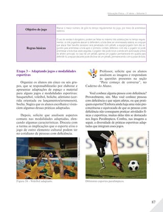 87
Educação Física – 2a
série – Volume 2
Etapa 3 – Adaptando jogos e modalidades
esportivas
Organize os alunos em cinco ou seis gru-
pos, que se responsabilizarão por elaborar e
apresentar adaptações de espaço e material
para alguns jogos e modalidades esportivas:
basquetebol, voleibol, boliche, atletismo (cor-
rida orientada ou lançamentos/arremessos),
bocha. Sugira que os alunos escolham e viven-
ciem algumas dessas práticas adaptadas.
Depois, solicite que analisem aspectos
comuns nas modalidades adaptadas, elen-
cando algumas características. Discuta com
a turma as implicações que o esporte e/ou o
jogo de outro elemento cultural podem ter
no cotidiano de pessoas com deficiência.
Figura 24 – Voleibol adaptado.
©CPB/MaurícioPinheiro
Professor, solicite que os alunos
analisem as imagens e respondam
às questões presentes na seção
“Para começo de conversa”, no
Caderno do Aluno.
Você conhece alguma pessoa com deficiência?
Provavelmente, sim. Mas você conhece pessoas
com deficiência e que sejam atletas, ou que prati-
quemesportes?Emboraaindahajaumavisãopre-
conceituosa e equivocada de que as pessoas com
deficiência não conseguem praticar atividades fí-
sicas e esportivas, muitas delas têm se destacado
nos Jogos Paralímpicos. Confira, nas imagens a
seguir, a diversidade de práticas esportivas adap-
tadas que integram esses jogos.
©MichaelKooren/Reuters/Latinstock
Diferentes esportes paralímpicos.
Objetivo do jogo
Marcar o maior número de gols no tempo regulamentar do jogo, por meio de arremessos
rasteiros.
Regras básicas
O uso de vendas é obrigatório; podem ser feitas no máximo três substituições no tempo regula-
mentar; os três jogadores atacam e defendem; a bola deve ser arremessada rasteira; se a equipe
que atacar ﬁzer barulho excessivo será penalizada com pênalti; a equipe/jogador tem dez se-
gundos para arremessar a bola após o primeiro contato defensivo com ela; o jogador só pode
arremessar a bola duas vezes seguidas; o jogador não pode tocar a venda sem autorização prévia
do árbitro principal; no caso de um pênalti, apenas um jogador permanecerá em quadra para
defendê-lo; a equipe atacante pode declinar de um pênalti, permanecendo com a posse de bola.
 