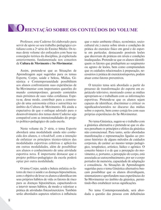 8
ORIENTAÇÃO SOBRE OS CONTEÚDOS DO VOLUME
Professor, este Caderno foi elaborado para
servir de apoio ao seu trabalho pedagógico co-
tidiano com a 2a
série do Ensino Médio. Os te-
mas deste volume são enfocados com base na
concepção teórica da disciplina, já explicitada
anteriormente, fundamentada nos conceitos
de Cultura de Movimento e Se-Movimentar.
Assim, pretende-se que as Situações de
Aprendizagem aqui sugeridas para os temas
Esporte, Corpo, saúde e beleza, Mídias, Gi-
nástica e Contemporaneidade possibilitem
aos alunos confrontarem suas experiências de
Se-Movimentar com importantes questões do
mundo contemporâneo, gerando conteúdos
mais próximos de suas vidas cotidianas. Espe-
ra-se, desse modo, contribuir para a constru-
ção de uma autonomia crítica e autocrítica no
âmbito da Cultura de Movimento. Há ainda a
expectativa de que o enfoque adotado para o
desenvolvimento dos temas deste Caderno seja
compatível com as intencionalidades do proje-
to político-pedagógico de cada escola.
Neste volume da 2a
série, o tema Esporte
abordará uma modalidade ainda não conhe-
cida dos alunos, o tchoukball, com a intenção
de enfatizar os princípios técnico-táticos das
modalidades esportivas coletivas e aplicá-los
em outras modalidades, além de possibilitar
aos alunos o conhecimento de uma atividade
esportiva nova. É importante destacar que o
projeto político-pedagógico da escola poderá
optar por outra modalidade.
O tema Corpo, saúde e beleza enfatiza os fa-
tores de risco à saúde e as doenças hipocinéticas,
comoobjetivodelevarosalunosaidentificarem
seus próprios hábitos de vida os fatores de risco
para as doenças hipocinéticas, capacitando-os
a intervir nesses hábitos, de modo a valorizar a
prática de atividades físicas/exercícios. Também
serão abordados aspectos relativos à influência
que o meio ambiente (físico, econômico, socio-
cultural etc.) exerce sobre níveis e condições de
prática do exercício físico em geral e do espor-
te em particular, destacando possíveis lesões
que decorram de práticas em níveis e condições
inadequadas. Pretende-se que os alunos identifi-
quem os fatores que predispõem ao surgimento
ou agravo de lesões, bem como compreendam
que os cuidados relacionados à preparação, ne-
cessários à prática de exercícios/esportes, podem
atuar como fatores preventivos.
O terceiro tema será abordado a partir do
processo de transformação do esporte em es-
petáculo televisivo, mostrando como as mídias
apropriam-se e trabalham com as informações
esportivas. Pretende-se que os alunos sejam
capazes de identificar, discriminar e criticar os
significados/sentidos no discurso das mídias
sobre o esporte, bem como cotejá-los com suas
próprias experiências do Se-Movimentar.
No tema Ginástica, sugere-se o trabalho com
a ginástica alternativa e pretende-se que os alu-
nos percebam os princípios e efeitos da ginástica
não convencional. Para tanto, serão abordadas
manifestações e representações ligadas ao pro-
cesso histórico de alguns métodos de cuidados
corporais, de caráter ao mesmo tempo pedagó-
gico, terapêutico, artístico, lúdico e agônico. O
conceito básico é o de que a percepção do mo-
vimento, e, portanto, a percepção do corpo, está
associada ao autoconhecimento, por ser o corpo
portador de memória, capacidade de adaptação
e consciência. As Situações de Aprendizagem
sugeridas para o tema Ginástica alternativa bus-
cam possibilitar que os alunos diversifiquem,
sistematizem e aprofundem suas experiências do
Se-Movimentar no âmbito da ginástica, permi-
tindo-lhes estabelecer novas significações.
No tema Contemporaneidade, será abor-
dada a questão das pessoas com deficiências
 