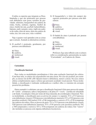 89
Educação Física – 2a
série – Volume 2
Confira os esportes que integram as Para-
limpíadas e que são praticados por pessoas
com deficiência com graus variados de gra-
vidade: atletismo, basquetebol em cadeira de
rodas, bocha, ciclismo, esgrima, futebol de
cinco, futebol de sete, goalball, halterofilismo,
hipismo, judô, natação, remo, rúgbi em cadei-
ra de rodas, tênis de mesa, tênis em cadeira de
rodas, tiro, tiro com arco, vela e voleibol.
Veja o quanto você aprendeu com as coisas
que o cercam. Assinale as alternativas corretas.
1. O goalball é praticado, geralmente, por
pessoas com deficiência:
a) física.
b) auditiva.
c) intelectual.
d) visual.
2. O basquetebol e o tênis (de campo) são
esportes praticados por pessoas com defi-
ciência:
a) física.
b) auditiva.
c) intelectual.
d) visual.
3. O futebol de cinco é praticado por pessoas
com deficiência:
a) física.
b) auditiva.
c) intelectual.
d) visual.
Professor, faça uma reflexão com os alunos
sobre as considerações apresentadas na seção
“Curiosidade”, no Caderno do Aluno.
Curiosidade
Classificação funcional
Para todas as modalidades paralímpicas é feita uma avaliação funcional dos atletas.
Com base nela, os atletas são enquadrados em uma classe. No caso do goalball, por exem-
plo, as classes vão de B1 a B3. Quanto maior a deficiência, menor a classe. No caso, temos
atletas completamente cegos e atletas que possuem acuidade visual parcial. Nessa moda-
lidade, a classificação é realizada verificando-se o melhor olho e o máximo de correção
possível do problema.
Outro exemplo é o atletismo, em que a classificação funcional é feita para provas de campo
(F = field) – arremessos, saltos e lançamentos; e de pista (T = track) – corridas de velocidade
e de fundo. A avaliação é feita por testes de força muscular, de coordenação e funcional. Nes-
sa modalidade, a classificação para as provas de campo é a seguinte: F11 a F13 (pessoas
com deficiências visuais); F20 (pessoas com deficiências mentais); F31 a F38 (pessoas com
paralisia cerebral); F40 (anões); F41 a F46 (amputados e outros) e F51 a F58 (competem
em cadeiras de rodas). Para as provas de pista: T11 a T13 (pessoas com deficiência visual);
T20 (pessoas com deficiências mentais); T31 a T38 (pessoas com paralisia cerebral); T41
a T46 (amputados e outros) e T51 a T54 (competem em cadeiras de rodas). Em “outros”
são incluídas as pessoas com alguma deficiência locomotora.
 