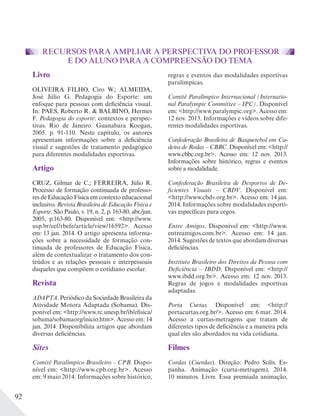 92
RECURSOS PARA AMPLIAR A PERSPECTIVA DO PROFESSOR
E DO ALUNO PARA A COMPREENSÃO DO TEMA
Livro
OLIVEIRA FILHO, Ciro W.; ALMEIDA,
José Júlio G. Pedagogia do Esporte: um
enfoque para pessoas com deficiência visual.
In: PAES, Roberto R. & BALBINO, Hermes
F. Pedagogia do esporte: contextos e perspec-
tivas. Rio de Janeiro: Guanabara Koogan,
2005. p. 91-110. Neste capítulo, os autores
apresentam informações sobre a deficiência
visual e sugestões de tratamento pedagógico
para diferentes modalidades esportivas.
Artigo
CRUZ, Gilmar de C.; FERREIRA, Júlio R.
Processo de formação continuada de professo-
res de Educação Física em contexto educacional
inclusivo. Revista Brasileira de Educação Física e
Esporte. São Paulo, v. 19, n. 2, p. 163-80, abr./jun.
2005, p.163-80. Disponível em: <http://www.
usp.br/eef/rbefe/article/view/16592>. Acesso
em: 13 jan. 2014. O artigo apresenta informa-
ções sobre a necessidade de formação con-
tinuada de professores de Educação Física,
além de contextualizar o tratamento dos con-
teúdos e as relações pessoais e interpessoais
daqueles que compõem o cotidiano escolar.
Revista
ADAPTA. Periódico da Sociedade Brasileira da
Atividade Motora Adaptada (Sobama). Dis-
ponível em: <http://www.rc.unesp.br/ib/efisica/
sobama/sobamaorg/inicio.htm>. Acesso em: 14
jan. 2014. Disponibiliza artigos que abordam
diversas deficiências.
Sites
Comitê Paralímpico Brasileiro – CPB. Dispo-
nível em: <http://www.cpb.org.br>. Acesso
em: 9 maio 2014. Informações sobre histórico,
regras e eventos das modalidades esportivas
paralímpicas.
Comitê Paralímpico Internacional (Internatio-
nal Paralympic Committee – IPC). Disponível
em: <http://www.paralympic.org>. Acesso em:
12 nov. 2013. Informações e vídeos sobre dife-
rentes modalidades esportivas.
Confederação Brasileira de Basquetebol em Ca-
deira de Rodas – CBBC. Disponível em: <http://
www.cbbc.org.br>. Acesso em: 12 nov. 2013.
Informações sobre histórico, regras e eventos
sobre a modalidade.
Confederação Brasileira de Desportos de De-
ficientes Visuais – CBDV. Disponível em:
<http://www.cbdv.org.br>. Acesso em: 14 jan.
2014. Informações sobre modalidades esporti-
vas específicas para cegos.
Entre Amigos. Disponível em: <http://www.
entreamigos.com.br>. Acesso em: 14 jan.
2014. Sugestões de textos que abordam diversas
deficiências.
Instituto Brasileiro dos Direitos da Pessoa com
Deficiência – IBDD. Disponível em: <http://
www.ibdd.org.br>. Acesso em: 12 nov. 2013.
Regras de jogos e modalidades esportivas
adaptadas.
Porta Curtas. Disponível em: <http://
portacurtas.org.br/>. Acesso em: 6 mar. 2014.
Acesso a curtas-metragens que tratam de
diferentes tipos de deficiência e a maneira pela
qual eles são abordados na vida cotidiana.
Filmes
Cordas (Cuerdas). Direção: Pedro Solís. Es-
panha. Animação (curta-metragem), 2014.
10 minutos. Livre. Essa premiada animação,
 