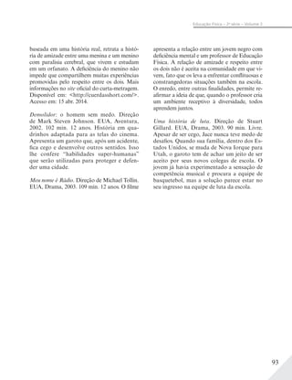 93
Educação Física – 2a
série – Volume 2
baseada em uma história real, retrata a histó-
ria de amizade entre uma menina e um menino
com paralisia cerebral, que vivem e estudam
em um orfanato. A deficiência do menino não
impede que compartilhem muitas experiências
promovidas pelo respeito entre os dois. Mais
informações no site oficial do curta-metragem.
Disponível em: <http://cuerdasshort.com/>.
Acesso em: 15 abr. 2014.
Demolidor: o homem sem medo. Direção
de Mark Steven Johnson. EUA, Aventura,
2002. 102 min. 12 anos. História em qua-
drinhos adaptada para as telas do cinema.
Apresenta um garoto que, após um acidente,
fica cego e desenvolve outros sentidos. Isso
lhe confere “habilidades super-humanas”
que serão utilizadas para proteger e defen-
der uma cidade.
Meu nome é Rádio. Direção de Michael Tollin.
EUA, Drama, 2003. 109 min. 12 anos. O filme
apresenta a relação entre um jovem negro com
deficiência mental e um professor de Educação
Física. A relação de amizade e respeito entre
os dois não é aceita na comunidade em que vi-
vem, fato que os leva a enfrentar conflituosas e
constrangedoras situações também na escola.
O enredo, entre outras finalidades, permite re-
afirmar a ideia de que, quando o professor cria
um ambiente receptivo à diversidade, todos
aprendem juntos.
Uma história de luta. Direção de Stuart
Gillard. EUA, Drama, 2003. 90 min. Livre.
Apesar de ser cego, Jace nunca teve medo de
desafios. Quando sua família, dentro dos Es-
tados Unidos, se muda de Nova Iorque para
Utah, o garoto tem de achar um jeito de ser
aceito por seus novos colegas de escola. O
jovem já havia experimentado a sensação de
competência musical e procura a equipe de
basquetebol, mas a solução parece estar no
seu ingresso na equipe de luta da escola.
 